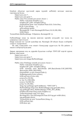 JAVA програмчлал
Gradient объектыг үүсгэсний дараа түүнийг setPaint() методыг ашиглан
хэрэгжүүлж болно.
Import java.awt.*;
Import java.awt.gean.*;
Public class File extends java.аплет.Аплет {
Public void paint (Graphics g) {
Graphics2D g2D= (Graphics2D) g;
GradienPaint grad =new Gradient Paint (0,0, Color.blue,
50,50, Color.krange, );
g2D.setPaint (grad);
Rectangle2D r=new Rectangle2D.Float (10,10,100,100);
G2D.File(r);
TexturePaint (BufferedImage Fillpattern, Rectangle2D r);
FufferedImage класс нь массив ашиглан зургийн цэгүүдийг тус тусад нь
удирдахад хэрэглэгддэг.
Image классын нэг тусгай хувилбар юм. Rectangle 2D объект буцах хэлбэрийн
хэмжээг тодорхойлно.
Нь ийм хэмжээний тэгш өнцөгт блокуудаар дүүргэгдэх ба file pattern- д
заасан хэлбэрээр будагдана.
Дараах програмын код нь дүрсийн будалтын хэлбэрт TINY.GIF нэртэй зурган
файлыг ашигласан.
Import java.awt.*;
Import java.awt.geon.*;
Import java.awt.image.BufferedImage;
Public class FileImage extends java.аплет.Аплет {
Public void paint (Graphics g) {
Graphics2D g2D= (Graphics2D) g;
G2D. setstroke (new BasicStroke (601,BasicStroke.CAP_ROUND,
Basicstroke.JOIN_ROUND));
GeneralPath p=new General Path ();
SetBackground (Color.yellow);
G2D.setColor (Color.red);
p.moveTo (50,50);
p. line To (300,300);
p.move To(300,50);
p.line To (50,300);
Imag ing=getImage (getCodeBase(), “TINY.GIF”);
BufferedImage bing=new BufferedImage (ing.getwidth (this),
ing.getHeight (this), BufferedImage.TYPE_INT_RGB);
Graphics2D temp=bing.create Graphics ();
Temp.drawImage (img, 0,0, this);
Revtange2D r=new Rectange2D.Float (0,0 ing.get width (this),
ing.getHeigth (this));
TexturePaint tp=new TexturePaint (bimg, r);
G2D.setPaint (tp);
G2D.draw (p);
-60-
С.Ууганбаяр
 