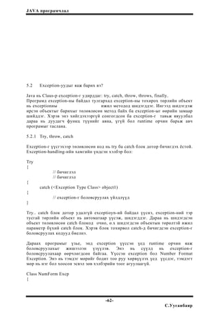 JAVA програмчлал
5.2 Exception-уудыг яаж барих вэ?
Java нь Claus-р exception-г удирддаг: try, catch, throw, throws, finally.
Програмд exception-ны байдал тулгархад exception-ны тохирох төрлийн объект
нь exceptionны ижил методод шидэгддэг. Ингээд шидэгдэж
ирсэн объектыг барихыг төлөвлөсөн метод байх ба exception-ыг өөрийн замаар
шийддэг. Хэрэв энэ хийгдэхээргүй сонгогдсон ба exception-г тавьж явуулбал
дараа нь дуудагч функц түүнийг авна, үгүй бол runtime орчин барьж авч
програмыг таслана.
5.2.1 Try, throw, catch
Exception-г үүсгэхээр төлөвлөсөн код нь try ба catch блок дотор бичигдэх ёстой.
Exception-handling-ийн хамгийн үндсэн хэлбэр бол:
Try
{
// бичиглэл
// бичиглэл
{
catch (<Exception Type Class> object1)
{
// exception-г боловсруулах үйлдлүүд
}
Try.. catch блок дотор удалгүй exceptioyn-ий байдал үүснэ, exception-ний тэр
тусгай төрлийн объект нь автоматаар үүсэж, шидэгддэг. Дараа нь шидэгдсэн
объект төлөвлөсөн catch блокод очно, ө.х шидэгдсэн объектын төрөлтэй ижил
параметр бүхий catch блок. Хэрэв блок тохирвол catch-д бичигдсэн exception-г
боловсруулах кодууд биелнэ.
Дараах програмыг үзье, энд exception үүссэн үед runtime орчин яаж
боловсруулахыг жишээлэн үзүүлэв. Энэ нь сүүлд нь exception-г
боловсруулахаар өөрчлөгдсөн байгаа. Үүссэн exception бол Number Format
Exception. Энэ нь тэмдэг мөрийг бодит тоо руу хөрвүүлэх үед үүсдэг, тэмдэгт
мөр нь нэг бол хоосон эсвэл зөв хэлбэрийн тоог агуулаагүй.
Class NumForm Excp
{
-62-
С.Ууганбаяр
 