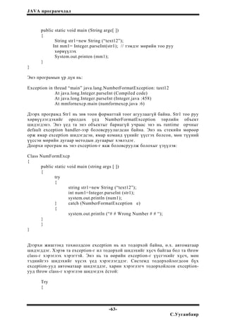 JAVA програмчлал
public static void main (String arge[ ])
{
String str1=new String (“text12”);
Int mm1= Integer.parseInt(str1); // тэмдэг мөрийн тоо руу
хөрвүүлэх
System.out.printen (mm1);
}
}
Энэ програмын үр дүн нь:
Exception in thread “main” java.lang.NumberFormatException: taxt12
At java.long.Integer.parseInt (Compiled code)
At java.long.Integer.parseInt (Integer.java :458)
At mmfornexcp.main (numformexcp.java :6)
Дээрх програмд Str1 нь зөв тоон форматтай тоог агуулаагүй байна. Str1 тоо руу
хөрвүүлэгдэхийг оролдох үед NumberFormatException төрлийн объект
шидэгдэнэ. Энэ үед та энэ объектыг бариагүй учраас энэ нь runtime орчныг
default exception handler-ээр боловсруулагдсан байна. Энэ нь стекийн мөрөөр
орж ямар exception шидэгдсэн, ямар команд үүнийг үүсгэх болсон, мөн түүний
үүссэн мөрийн дугаар методын дугаарыг хэвлэдэг.
Доорхи програм нь энэ exception-г яаж боловсруулж болохыг үзүүлэв:
Class NumFormExcp
{
public static void main (string args [ ])
{
try
{
string str1=new String (“text12”);
int num1=Integer.parseInt (str1);
system.out.println (num1);
} catch (NumberFormatException e)
{
system.out.println (“# # Wrong Number # # “);
}
}
}
Дээрхи жишээнд тохиолдсон exception нь ил тодорхой байна, ө.х. автоматаар
шидэгддэг. Хэрэв та exception-г ил тодорхой шидэхийг хүсч байгаа бол та throw
class-г хэрэглэх хэрэгтэй. Энэ нь та өөрийн exception-г үүсгэхийг хүсч, мөн
тэднийгээ шидэхийг хүсэх үед хэрэглэгддэг. Системд тодорхойлогдсон бүх
exception-ууд автоматаар шидэгддэг, харин хэрэглэгч тодорхойлсон exception-
ууд throw class-г хэрэглэн шидэгдэх ёстой:
Try
{
-63-
С.Ууганбаяр
 