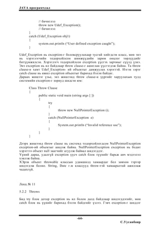 JAVA програмчлал
// бичиглэл
throw new Udef_Exception();
// бичиглэл
}
catch (Udef_Exception obj1)
{
system.out.println (“User defined exception caught”);
}
Udef_Exception нь exception-г боловсруулахаар тусгай хийгдсэн класс, мөн энэ
нь хэрэглэгчийн тодорхойлсон шинжүүдийн зарим онцлог төрлүүдийг
битүүмжилсэн. Хэрэглэгч тодорхойлсон exception үүсгэх зарчмыг сүүлд үзнэ.
Энэ exception нь ил байдлаар throw clause-г ашиглан үүсгэгдэж байна. Та throw
clause-н хамт Udef_Exception- ий объектыг дамжуулах хэрэгтэй. Нэгэн зэрэг
catch clause нь ижил exception объектыг барихад бэлэн байдаг.
Дараах жишээг үзье, энэ жишээнд throw clause-н үүргийг харуулахын тулд
системийн exception-г зориуд шидсэн юм:
Class Throw Clause
{
public static void main (string args [ ])
{
try
{
throw new NullPointerException ();
}
catch (NullPointerException e)
{
System.out.println (“Invalid reference use”);
}
}
}
Дээрх жишээнд throw clause нь системд тодорхойлогдсон NullPointerException
exception-ий объектыг шидэж байна. NullPointerException exception нь бодит
хэрэгтээ объект null заагчийг агуулж байвал шидэгддэг.
Үүний дараа, удалгүй exception үүсч catch блок түүнийг барьж авч мэдээлэл
хэвлэж байна.
ХЭрэв объект throwable классын удамшилд хамаардаг бол зөвхөн тэрээр
шидэгдэж болно. String, Date г.м классууд throw-тэй хамааралтай ажиллаж
чадахгүй.
Лекц № 11
5.2.2 Throws
Бид try блок дотор exception нь ил болон далд байдлаар шидэгддэгийг, мөн
catch блок нь үүнийг барихад бэлэн байдгийг үзлээ. Гэвч exception-г шиддэг
-64-
С.Ууганбаяр
 