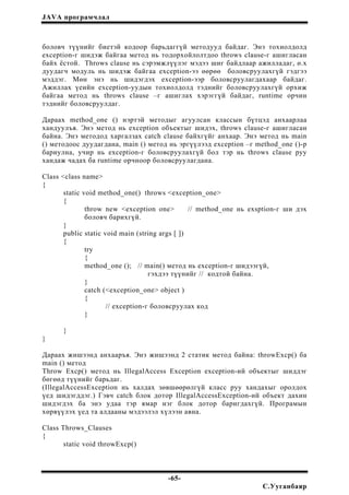 JAVA програмчлал
боловч түүнийг биетэй кодоор барьдаггүй методууд байдаг. Энэ тохиолдолд
exception-г шидэж байгаа метод нь тодорхойлолтдоо throws clause-г ашигласан
байх ёстой. Throws clause нь сэрэмжлүүлэг мэдээ шиг байдлаар ажилладаг, ө.х
дуудагч модуль нь шидэж байгаа exception-ээ өөрөө боловсруулахгүй гэдгээ
мэддэг. Мөн энэ нь шидэгдэх exception-ээр боловсруулагдахаар байдаг.
Ажиллах үеийн exception-уудын тохиолдолд тэднийг боловсруулахгүй орхиж
байгаа метод нь throws clause –г ашиглах хэрэггүй байдаг, runtime орчин
тэднийг боловсруулдаг.
Дараах method_one () нэртэй методыг агуулсан классын бүтцэд анхаарлаа
хандуулъя. Энэ метод нь exception объектыг шидэх, throws clause-г ашигласан
байна. Энэ методод харгалзах catch clause байхгүйг анхаар. Энэ метод нь main
() методоос дуудагдана, main () метод нь эргүүлээд exception –г method_one ()-р
бариулна, учир нь exception-г боловсруулахгүй бол тэр нь throws clause руу
хандаж чадах ба runtime орчноор боловсруулагдана.
Class <class name>
{
static void method_one() throws <exception_one>
{
throw new <exception one> // method_one нь exsption-г ши дэх
боловч барихгүй.
}
public static void main (string args [ ])
{
try
{
method_one (); // main() метод нь exception-г шидээгүй,
гэхдээ түүнийг // кодтой байна.
}
catch (<exception_one> object )
{
// exception-г боловсруулах код
}
}
}
Дараах жишээнд анхааръя. Энэ жишээнд 2 статик метод байна: throwExcp() ба
main () метод
Throw Excp() метод нь IllegalAccess Exception exception-ий объектыг шиддэг
бөгөөд түүнийг барьдаг.
(IllegalAccessException нь халдах зөвшөөрөлгүй класс руу хандахыг оролдох
үед шидэгддэг.) Гэвч catch блок дотор IllegalAccessException-ий объект дахин
шидэгдэх ба энэ удаа тэр ямар нэг блок дотор баригдахгүй. Програмын
хөрвүүлэх үед та алдааны мэдээлэл хүлээн авна.
Class Throws_Clauses
{
static void throwExcp()
-65-
С.Ууганбаяр
 
