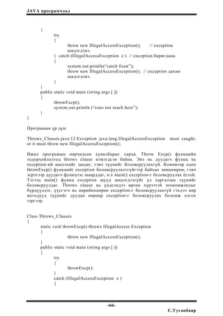 JAVA програмчлал
{
try
{
throw new IllegalAccessException(); // exception
шидэгдэнэ.
} catch (IllegalAccessException e ) // exception баригдана.
{
system.out.println(“catch блок”);
throw new IllegalAccessException(); // exception дахин
шидэгдэнэ.
}
}
public static void main (string args [ ])
{
throwExcp();
system.out.println (“coes not reach here”);
}
}
Програмын үр дүн:
Throws_Clauses.java:12:Exception java.lang.IllegalAccessException must caught,
or it must throw new IllegalAccessException();
Ижил програмын өөрчилсөн хувилбарыг харъя. Throw Excp() функцийн
тодорхойлолтод throws clause нэмэгдсэн байна. Энэ нь дуудагч функц нь
exception-ий шидэхийг заадаг, гэвч түүнийг боловсруулахгүй. Компятор одоо
throwExcp() функцийг exception боловсруулалтгүйгээр байхыг зөвшөөрнө, гэвч
эсрэгээр дуудагч функцээс шаарддаг, ө.х main() exception-г боловсруулах ёстой.
Тэгээд main() функц exception шууд шидэгдээгүйг үл харгалзан түүнийг
боловсруулдаг. Throws clause нь үндсэндээ өргөн хүрээтэй зохиомжлолыг
бүрдүүлдэг, үүсгэгч нь өөрийнхөөрөө exception-г боловсруулахгүй гэхдээ өөр
методууд түүнийг дуудан өөрөөр exception-г боловсруулах боломж олгох
зэргээр.
Class Throws_Clauses
{
static void throwExcp() throws IllegalAccess Exception
{
throw new IllegalAccessException();
}
public static void main (string args [ ])
{
try
{
throwExcp();
}
catch (IllegalAccessException e )
{
-66-
С.Ууганбаяр
 