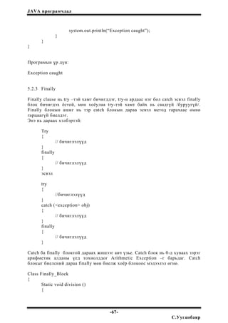 JAVA програмчлал
system.out.println(“Exception caught”);
}
}
}
Програмын үр дүн:
Exception caught
5.2.3 Finally
Finally clause нь try –тэй хамт бичигддэг, try-н ардаас нэг бол catch эсвэл finally
блок бичигдэх ёстой, мөн хоёулаа try-тэй хамт байх нь саадгүй /буруугүй/.
Finally блокын ашиг нь тэр catch блокын дараа эсвэл метод гарахаас өмнө
гарцаагүй биелдэг.
Энэ нь дараах хэлбэртэй:
Try
{
// бичиглэлүүд
}
finally
{
// бичиглэлүүд
}
эсвэл
try
{
//бичиглэлүүд
}
catch (<exception> obj)
{
// бичиглэлүүд
}
finally
{
// бичиглэлүүд
}
Catch ба finally блоктой дараах жишээг авч үзье. Catch блок нь 0-д хуваах зэрэг
арифметик алданы үед тохиолддог Arithmetic Exception –г барьдаг. Catch
блокыг биелсний дараа finally мөн биелж хоёр блокоос мэдээлэл өгнө.
Class Finally_Block
{
Static void division ()
{
-67-
С.Ууганбаяр
 