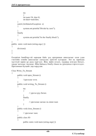 JAVA програмчлал
try
{
int num=34, den=0;
int duot=num/den;
}
catch (ArithmeticException e)
{
system.ont.println(“Divide by zero”);
}
finally
{
system.ont.println(“In the finally block”);
}
}
public static void main (string args [ ])
{
division()
}
}
Exception handling-тэй харьцаж байх үед програмын ажиллагааг олон удаа
гэнэтийн хэвийн ажиллагааг саатуулах зүйлтэй тулгардаг. Энэ нь заримдаа
хүсээгүй зарим үр дүнд хүргэдэг. Жнь: файл нээдэг, түүнрүү өгөгдөл бичдэг,
хаадаг методыг тасладаг. Ийм байдалд finally clause нь урхидахад хэрэглэгддэг.
Прогаммын бүтцийг дор харуулав.
Class Write_To_Stream
{
public void open_Stream ()
{
//урсгалыг нээх
}
public void writing_To_Stream ()
{
try
{
// урсгал руу бичих
}
finally
{
// урсгалаас цагаас нь өмнө хаах
}
}
public void close_Stream ()
{
// урсгалыг хаах
}
public class IO
{
public static void main (string args[ ])
-68-
С.Ууганбаяр
 