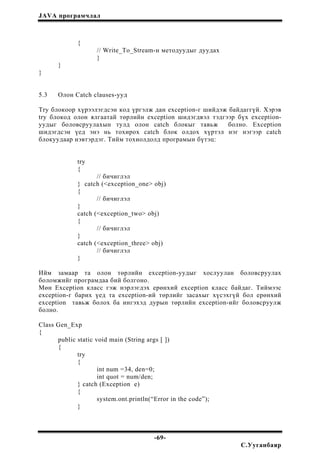 JAVA програмчлал
{
// Write_To_Stream-н методуудыг дуудах
}
}
}
5.3 Олон Catch clauses-ууд
Try блокоор хүрээлэгдсэн код үргэлж дан exception-г шийдэж байдаггүй. Хэрэв
try блокод олон ялгаатай төрлийн exception шидэгдвэл тэдгээр бүх exception-
уудыг боловсруулахын тулд олон catch блокыг тавьж болно. Exception
шидэгдсэн үед энэ нь тохирох catch блок олдох хүртэл нэг нэгээр catch
блокуудаар нэвтэрдэг. Тийм тохиолдолд програмын бүтэц:
try
{
// бичиглэл
} catch (<exception_one> obj)
{
// бичиглэл
}
catch (<exception_two> obj)
{
// бичиглэл
}
catch (<exception_three> obj)
// бичиглэл
}
Ийм замаар та олон төрлийн exception-уудыг хослуулан боловсруулах
боломжийг програмдаа бий болгоно.
Мөн Exception класс гэж нэрлэгдэх ерөнхий exception класс байдаг. Тиймээс
exception-г барих үед та exception-ий төрлийг засахыг хүсэхгүй бол ерөнхий
exception тавьж болох ба ингэхэд дурын төрлийн exception-ийг боловсруулж
болно.
Class Gen_Exp
{
public static void main (String args [ ])
{
try
{
int num =34, den=0;
int quot = num/den;
} catch (Exception e)
{
system.ont.println(“Error in the code”);
}
-69-
С.Ууганбаяр
 