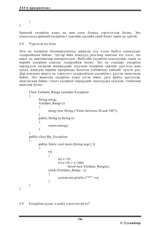 JAVA програмчлал
}
}
Ерөнхий exception класс нь мөн олон блокод хэрэглэгдэж болно. Энэ
тохиолдолд ерөнхий exception-г хамгийн сүүлийн catch блокт тавих нь зүйтэй.
5.4 Үүрлэсэн try блок
Java нь exception боловсруулалтад зориулж хэд хэдэн built-н классуудыг
тодорхойлсон байдаг. Эдгээр байх классууд java.long пакетын нэг хэсэг, энэ
пакет нь амвтоматаар импорлогддог. Built-ийн exception классуудаас гадна та
өөрийн exception классыг тодорхойлж болно. Энэ нь стандарт exception
төрлүүдээс ялгаатай шинжүүдийг агуулсан exception төрлийг үүсгэхэд маш
чухал, ялангуяа өөрийн праграмдаа баталгаа (validation) хийхийг хүссэн үед.
Дор өгөгдсөн жишээ нь хэрэглэгч тодорхойлсон exception-г үүсгэж ашмгласан
байна. Энэ жишээнд exception класс нэгэн ижил .java файлд үүсгэгдэж,
ашиглагдаж байна, гэхдээ exception төрлүүдийг пакетуудад хадгалж, глобалиар
ашиглаж болно.
Class Validate_Range extendes Exception
{
String mesg;
Validate_Range ()
{
mesg=new String (“Enter between 20 and 100”);
}
public String to String ()
{
return (mesg);
}
}
public class My_Exception
{
public Static void main (String args [ ])
{
try
{
int x=10;
if (x<20 // x>100)
throw new Validate_Range();
catch (Validate_Range e)
{
system.ont.println (“**” +e);
}
}
}
5.5 Exception-уудыг хэдийд хэрэглэхгүй вэ?
-70-
С.Ууганбаяр
 