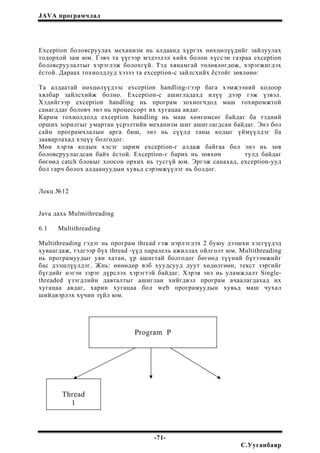 JAVA програмчлал
Exception боловсруулах механизм нь алдаанд хүргэх нөхцөлүүдийг зайлуулах
тодорхой зам юм. Гэвч та үүгээр мэдээлэл хийх болон хүссэн газраа exception
боловсруулалтыг хэрэглэж болохгүй. Тэд хянамгай төлөвлөгдөж, хэрэгжигдэх
ёстой. Дараах тохиолдлуд хэзээ та exception-с зайлсхийх ёстойг зөвлөнө:
Та алдаатай нөхцөлүүдээс exception handling-гээр бага хэмжээний кодоор
хялбар зайлсхийж болно. Exception-с ашигладахд илүү дээр гэж үзвэл.
Хэдийгээр exception handling нь програм зохиогчдод маш тохиромжтой
санагддаг боловч энэ нь процессорт их хугацаа авдаг.
Карим тохиолдолд exception handling нь маш хөнгөмсөг байдаг ба тэдний
орших зорилгыг умартан үсрэлтийн механизм шиг ашиглагдсан байдаг. Энэ бол
сайн програмчлалын арга биш, энэ нь сүүлд таны кодыг үймүүлдэг ба
зааварлахад хэцүү болгодог.
Мөн хэрэв кодын хэсэг зарим exception-г алдаж байгаа бол энэ нь зөв
боловсруулагдсан байх ёстой. Exception-г барих нь зөвхөн тулд байдаг
бөгөөд catch блокыг хоосон орхих нь тусгүй юм. Эргэж санахад, exception-ууд
бол гарч болох алдаануудын хувьд сэрэмжүүлэг нь болдог.
Лекц №12
Java дахь Mulmithreading
6.1 Multithreading
Multithreading гэдэг нь програм thread гэж нэрлэгдэх 2 буюу дээшхи хэсгүүдэд
хуваагдаж, тэдгээр бүх thread -үүд паралель ажиллах ойлголт юм. Multithreading
нь програмуудыг уян хатан, үр ашигтай болгодог бөгөөд түүний бүтээмжийг
бас дээшлүүлдэг. Жнь: өнөөдөр вэб хуудсууд дуут хөдөлгөөн, текст зэргийг
бүгдийг нэгэн зэрэг дүрслэх хэрэгтэй байдаг. Хэрэв энэ нь уламжлалт Single-
threaded үзэгдлийн давталтыг ашиглан хийгдвэл програм ачаалагдахад их
хугацаа авдаг, харин хугацаа бол web програмуудын хувьд маш чухал
шийдвэрлэх хүчин зүйл юм.
Program P
Thread
1
-71-
С.Ууганбаяр
 