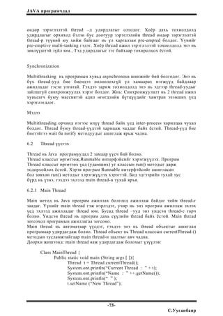JAVA програмчлал
өндөр зэрэглэлтэй thread –д удирдлагыг олгодог. Хоёр дахь тохиолдолд
удирдлагыг орхиход бэлэн бус доогуур зэрэглэлийн thread өндөр зэрэглэлтэй
thread-р түүний юу хийж байгааг нь үл харгалзан pre-empted болдог. Үүнийг
pre-emptive multi-tasking гэдэг. Хоёр thread ижил зэрэглэлтэй тохиолдолд энэ нь
зөвлүүштэй зүйл юм., Тэд удирдлагыг тэг байхаар тохиролцох ёстой.
Synchronization
Multithrasking нь програмын хувьд asynchronous шинжийг бий болгодог. Энэ нь
бүх thread-ууд бие биендээ нөлөөлөхгүй үл хамаарах нэгжүүд байдлаар
ажилладаг гэсэн утгатай. Гэхдээ зарим тохиолдолд энэ нь эдгээр thread-уудыг
зайлшгүй синхронжуулах хэрэг болдог. Жнь: Синхронжуулалт нь 2 thread ижил
хувьсагч буюу массивтэй адил өгөгдлийн бүтцүүдийг хамтран эзэмших үед
хэрэглэгддэг.
Мэдээ
Multithreading орчинд нэгээс илүү thread байх үед inter-process харилцаа чухал
болдог. Thread буюу thread-үүдтэй харицаж чаддаг байх ёстой. Thread-үүд бие
биетэйгээ wait ба notify методуудыг ашиглаж ярьж чадна.
6.2 Thread үүсгэх
Thread нь Java програмуудад 2 замаар үүсч бий болно.
Thread классыг өргөтгөж,Runmable интерфэйсийг хэрэгжүүлэх. Програм
Thread классыг өргөтгөх үед (удамших) уг классын run() методыг дарж
тодорхойлох ёстой. Хэрэв програм Runnable интерфэйсийг ашигласан
бол зөвхөн run() методыг хэрэгжүүлэх хэрэгтэй. Бид эдгээрийн тухай тус
бүрд нь үзнэ, гэхдээ эхлээд main thread-н тухай яръя.
6.2.1 Main Thread
Main метод нь Java програм ажиллах болгонд ажиллаж байдаг тийм thread-г
заадаг. Үүнийг main thread гэж нэрлэдэг, учир нь энэ програм ажиллаж эхлэх
үед эхлээд ажилладаг thread юм. Бусад thread –ууд энэ үндсэн thread-с гарч
болно. Үндсэн thread нь програм дахь сүүлийн thread байх ёстой. Main thread
зогсоход програмын ажиллагаа зогсоно.
Main thread нь автоматаар үүсдэг, гэхдээ энэ нь thread объектыг ашиглан
програмаар удирдагдаж болно. Thread объект нь Thread классын currentThread ()
методын тусламжтайгаар main thread-н заалтыг авч чадна.
Доорхи жишээнд: main thread яаж удирдагдаж болохыг үзүүлэв:
Class MainThread {
Public static void main (String args [ ]){
Thread t = Thread.currentThread();
System.ont.println(“Current Thread : ” + t);
System.ont.println(“Name : ” ++.getName());
System.ont.println(“ ” );
t.setName (“New Thread”);
-75-
С.Ууганбаяр
 