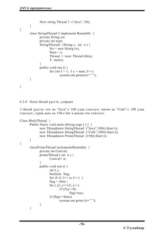 JAVA програмчлал
New string Thread 3 (“Java”, 50);
}
}
class StringThread 3 implement Runnable {
private String str;
private int num;
StringThread3 (String s, int n ) {
Str = new String (s);
Num = n
Thread t =new Thread (this);
T. start();
}
public void run () {
for (int I = 1; I c = num; I++)
system.ont.print(str+” ”);
}
}
6.2.4 Олон thread үүсгэх, удирдах
3 thread үүсгэе- нэг нь “Java”-г 100 удаа хэвлэдэг, нөгөө нь “Cafe”-г 100 удаа
хэвлэдэг, гурав дахь нь 150-с баг а анхны тоо хэвлэдэг.
Class MultiThread {
Public Static void main (String args [ ] ) {
new Thread(new StringThread (“Java”,100)).Start ();
new Thread(new StringThread (“Cafe”,100)).Start ();
new Thread(new PrimeThread (150)).Start ();
}
}
classPrimeThread inylementsRunnable {
private int Castval;
primeThread ( int n ) {
Castval= n;
}
public void run () {
int I, j;
booloon flag;
for (I=2; I<= n; I++) {
flag = false ;
for ( j2; j<=i/2; j++)
if (i%j==0)
flag=true;
if (flag==false)
system.ont.print (it+” ”);
}
}
-78-
С.Ууганбаяр
 