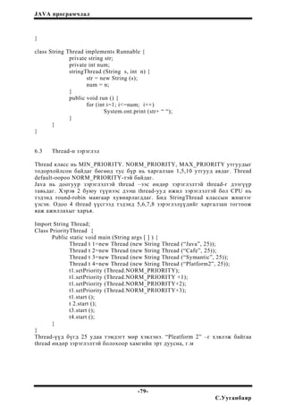 JAVA програмчлал
}
class String Thread implements Runnable {
private string str;
private int num;
stringThread (String s, int n) {
str = new String (s);
num = n;
}
public void run () {
for (int i=1; i<=num; i++)
System.ont.print (str+ “ “);
}
}
}
6.3 Thread-н зэрэглэл
Thread класс нь MIN_PRIORITY. NORM_PRIORITY, MAX_PRIORITY утгуудыг
тодорхойлсон байдаг бөгөөд тус бүр нь харгалзан 1,5,10 утгууд авдаг. Thread
default-оороо NORM_PRIORITY-тэй байдаг.
Java нь доогуур зэрэглэлтэй thread –ээс өндөр зэрэглэлтэй thread-г дээгүүр
тавьдаг. Хэрэв 2 буюу түүнээс дээш thread-ууд ижил зэрэглэлтэй бол CPU нь
тэдэнд round-robin маягаар хувиарлагддаг. Бид StringThread классын жишээг
үзсэн. Одоо 4 thread үүсгээд тэдэнд 5,6,7,8 зэрэглэлүүдийг харгалзан тогтоож
яаж ажиллахыг харъя.
Import String Thread;
Class PriorityThread {
Public static void main (String args [ ] ) {
Thread t 1=new Thread (new String Thread (“Java”, 25));
Thread t 2=new Thread (new String Thread (“Cafe”, 25));
Thread t 3=new Thread (new String Thread (“Symantic”, 25));
Thread t 4=new Thread (new String Thread (“Platform2”, 25));
t1.setPriority (Thread.NORM_PRIORITY);
t1.setPriority (Thread.NORM_PRIORITY +1);
t1.setPriority (Thread.NORM_PRIORITY+2);
t1.setPriority (Thread.NORM_PRIORITY+3);
t1.start ();
t 2.start ();
t3.start ();
t4.start ();
}
}
Thread-үүд бүгд 25 удаа тэмдэгт мөр хэвлэнэ. “Pleatform 2” –г хэвлэж байгаа
thread өндөр зэрэглэлтэй болохоор хамгийн эрт дуусна, г.м
-79-
С.Ууганбаяр
 