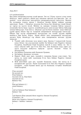 JAVA програмчлал
Лекц №13
6.4 synchronization
Бид өмнө синхронжуулалтын тухай ярьсан. Энэ нь 2 буюу түүнээс дээш тооны
thred-ууд ижил хувьсагч, обьект руу хандахыг оролдох үед яригддаг. Энэ нь
monitor гэсэн ойлголтыг inter-process синхронжуулалтад хэрэглэдэг. Monitor
Нь хугацааны эгшинд зөвхөн 1 thread-ыг багааж байдаг хайрцаг адилаар
ажилладаг. Хэрэв 1 thread-ыг агуулсан бол бусад бүх thread-үүд эхний thread-
ыг гартал нь хүлээх ёстой. Monitor нь хамтран эзэмшиж байгаа хувьсагч
өгөдөлийн бүтэц буюу түүнээс дээшthread-үүдэд ашиглагдаж байгаа байдлаар
зохион байгуулдаг. Гэвч Java-д обьектыг үүсгэж болох monitor класс байхгүй.
үүний оронд обьект бүр нь тодорхой синхронжсон методуудаар хангагддаг.
Обьект бүр эдгээр синхронжсон методуудаас аль нэгийг дуудаж өөрийн
monitor-д орж болно. Нэрэв thread обьект дахь синхронжсон методуудыг
дуудагч буюу thread-үүд тэр обьект дахь синхронжсон методыг дуудаж
чадахгүй.
• Үүнийг сайн ойлгохын тулд жишээ авъя. Бидэнд 2 хувьсагчтай Accout
класс бичих гэж үзье.(account number Ба balance) мөн Negative Amount
Exception, Insufficient Fund Exception нэртэй 2 класс байна гэе. Энэ 2
класс хоёулаа нийт дүн 0-ээс бага бол, мөн балансаас илүү гарах үед
үүсэх асуудлыг шийдэхэд зориулж үүссэн. Account Класс нь
методуудтай.
• Get balance-Тооцооны нийт балансыг буцаана.
• Set balance -Балансыг тогтооно.
• Deposit -Нийт дүнг авах, түүнийгээ тооцооны баланс дээр нэмнэ. Энэ
метод нь хэрэв нийт хадгаламж 0-ээс бага байвал Negative Amount
Exception үүснэ.
• With draw-Нийт дүнг авч, түүнийг балансаас хасна. Энэ метод нь 2
Exception-ийг үүсгэнэ. Хэрэв хадгаламж 0-ээс бага бол Negative Amount
Exception , хэрэв буцааж авсан дүн нь балансаас хэтэрвал Insufficient
Fund Exception.
Class account1
Int account no;
Float balance;
Account (int ac, float bal){
Account no=ac;
Balance=bal;
}
float get balance () {
return balance;
}
void set balance( float balance){
balance= bal;
}
void deposit (float amount) throw negative Amount Exception{
if (amount < 0)
throw now Negative Amount Exception() ;
balance = balance +amount ;
}
-80-
С.Ууганбаяр
 