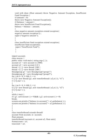JAVA програмчлал
void with draw (float amount) throw Negative Amount Exception, Insufficient
Fund Exception {
if (amount < 0)
throw now Negative Amount Exception();
if (balance < amount )
throw now Insufficient Fund Exception();
balance = balance – amount;
}
class negative amount exception extend exception{
negative amount exception () ;
super (“negative amount”);
}
}
class insufficient fund exception extend exception{
insufficient fund exception();
super (“Insufficient Fund”);
}
}
import account;
class nosync {
public static void main ( string args [ ] );
account a1 = new account (1,1000)
account a2 = new account (1,0 )
thread +1 [ ] =new thread {100 }
thread +2 [ ] =new thread {100 }
threadgroup g1 = new threadgroup(“group1”)
threadgroup g2 = new threadgroup(“group2”);
for ( int I= 0; I<100; I ++){
t1 [ I]= new thread (g1, new transforthread ( a2,a1,1), “t1”)
t1 [ I].star+ ( );
}
for ( int I= 0; I<100; I ++){
t2 [ I]= new thread (g2, new transforthread ( a2,a1,1), “t2”)
t2 [ I].star+ ( );
}
while ( true) {
if ( g1. activecount ( )==0)&& ( g2. activecount ( )==0)
break;
system.out.println (“balance in account1”+ a1.getbalance( ) );
system.out.println (“balance in account2”+ a2.getbalance( ) );
}
}
}
class transferthread extends thread1
account from account, to account;
float amount;
transferthread (account a1, account a2, float amt){
fromaccount = a1;
toaccount = a2;
-81-
С.Ууганбаяр
 