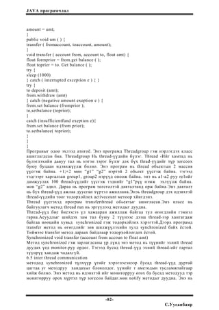 JAVA програмчлал
amount = amt;
}
public void um ( ) {
transfer ( fromaccount, toaccount, amount);
}
void transfer ( account from, account to, float amt) {
float formprior = from.get balance ( );
float toprier = to. Get balance ( );
try {
sleep (1000)
} catch ( interrupted exception e ) { }
try {
to deposit (amt);
from.withdraw (amt)
} catch (negative amount exeption e ) {
from.set balance (fromprior );
to,setbalance (toprior);
}
catch (insufficientfund exeption e){
from.set balance (from prior);
to.setbalance( toprior);
}
}
}
Програиыг одоо эхлээд атигоё. Энэ програмд Threadgroup гэж нэрлэгдэх класс
ашиглагдсан бна. Threadgroup Нь thread-үүдийн бүлэг. Thread -Ийг хамтад нь
бүлэглэхийн давуу тал нь нэгэн зэрэг бүлэг дэх бүх thrad-үүдийг түр зогсоох
буюу буцаан идэвхжүүлж болно. Энэ програм нь thread обьектын 2 массив
үүсгэж байна. +1;+2 мөн “g1” “g2” нэртэй 2 обьект үүсгэж байна. тэгээд
тэдгээрт харгалзан group1, group2 нэрүүд оноож байна. энэ нь а1-а2 руу re1ийг
дамжуулах 100 thread-үүдийг үүсгэж тэднийг “g1”рүү нэмж эхлүүлж байна.
мөн “g2” адил. Дараа нь програм төгсгөлтэй давталтанд орж байна.Энэ давталт
нь бүх thread-үүд ажлаа дуусган хүртэл ажиллана.Энэь threadgroup дэх идэвхтэй
thread-үүдийн тоог тодорхойлох activecount метоор хйигдэнэ.
Thread үүсгэхэд програм transferthread обьектыг ашигласан.Энэ класс нь
байгуулагч метод thread run нь эргүүлээд методыг дуудна.
Thread-үүд бие биеээсээ үл хамааран ажиллаж байгаа тул өгөгдлийн гэмиэл
гарна.Асуудлыг шийдэх зам тал буюу 2 түүнээс дээш thread-ээр хангагдаж
байгаа нөөцийн хувьд synchronized гэж тодорхойлох хэрэгтэй.Дээрх програмд
transfer метод нь өгөгдлийг зөв шилжүүлэхийн тулд synchronized байх ёстой.
Тиймээс transfer метод дараах байдлаар тодорхойлогдох ёстой.
Synchronized void transfer (account from accoun to float amt)
Метод synchronized гэж зарлагдсаны үр дүнд энэ метод нь түүнийг эхний thread
дуудах үед monitor-руу ордог. Тэгээд бусад thread-үүд эхний thread-ийг гартал
түүнрүү хандаж чадахгүй.
6.5 inter thread communication
методод synchronized түлхүүр үгийг хэрэглэсэнээр бусад thread-үүд дуртай
цагтаа уг методруу хандахыг блоколдог. үүнийг т аметодын тусламжтайгаар
хийж болно. Энэ метод нь идэвхтэй ийг мониторруу өгөх ба бусад методууд тэр
мониторруу орох хүртэл түр зогссон байдаг.мөн notify методыг дуудна. Энэ нь
-82-
С.Ууганбаяр
 
