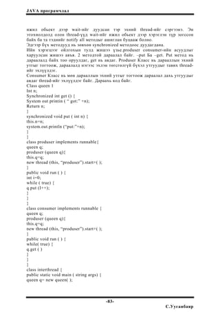 JAVA програмчлал
ижил обьект дээр wait-ийг дуудсан тэр эхний thread-ийг сэргээнэ. Эн
этохиолдолд олон thread-үүд wait-ийг ижил обьект дээр хэрэглэн түр зогссон
байх ба та тэднийг notify all методыг ашиглан буцааж болно.
Эдгээр бүх методууд нь зөвхөн synchronized методоос дуудагдана.
Ийн хэрэгцээг ойлгохын тулд жишээ үзье.produser consumer-ийн асуудлыг
харуулсан жишээ авъя. 2 методтой дараалал байг. –put Ба –get. Put метод нь
дараалалд байх тоо оруулдаг, get нь авдаг. Produser Класс нь дарааллын эхний
утгыг тогтоож, дараалалд нэгээс эхлэн төгсгөлгүй бүхэл утгуудыг тавих thread-
ийг эхлүүлдэг.
Consumer Класс нь мөн дарааллын эхний утгыг тогтоож дараалал дахь утгуудыг
авдаг thread-ийг эхлүүлдэг байг. Дараахь код байг.
Class queen 1
Int n;
Synchronized int get () {
System out printin ( “ got:” +n);
Return n;
}
synchronized void put ( int n) {
this.n=n;
system.out.println (“put:”+n);
}
}
class produser implements runnable{
queen q;
produser (queen q){
this.q=q;
new thread (this, “produser”).start+( );
}
public void run ( ) {
int i=0;
while ( true) {
q.put (I++);
}
}
}
class consumer implements runnable {
queen q;
produser (queen q){
this.q=q;
new thread (this, “produser”).start+( );
}
public void run ( ) {
while( true) {
q.get ( )
}
}
}
class interthread {
public static void main ( string args) {
queen q= new queen( );
-83-
С.Ууганбаяр
 