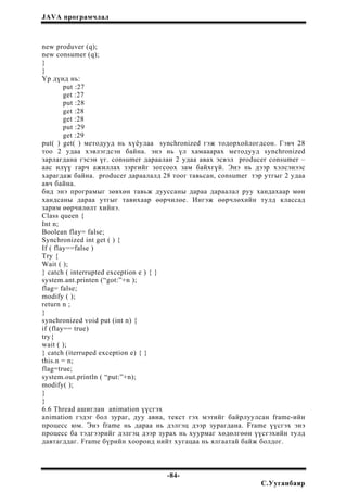 JAVA програмчлал
new produver (q);
new consumer (q);
}
}
Үр дүнд нь:
put :27
get :27
put :28
get :28
get :28
put :29
get :29
put( ) get( ) методууд нь хүёулаа synchronized гэж тодорхойлогдсон. Гэвч 28
тоо 2 удаа хэвлэгдсэн байна. энэ нь үл хамааарах методууд synchronized
зарлагдана гэсэн үг. consumer дараалан 2 удаа авах эсвэл producer consumer –
аас илүү гарч ажиллах зэргийг зогсоох зам байхгүй. Энэ нь дээр хэлсэнээс
харагдаж байна. producer дараалалд 28 тоог тавьсан, consumer тэр утгыг 2 удаа
авч байна.
бид энэ програмыг зөвхөн тавьж дууссаны дараа дараалал руу хандахаар мөн
хандсаны дараа утгыг тавихаар өөрчилөе. Ингэж өөрчлөхийн тулд классад
зарим өөрчилөлт хийнэ.
Class queen {
Int n;
Boolean flay= false;
Synchronized int get ( ) {
If ( flay==false )
Try {
Wait ( );
} catch ( interrupted exception e ) { }
system.ant.printen (“got:”+n );
flag= false;
modify ( );
return n ;
}
synchronized void put (int n) {
if (flay== true)
try{
wait ( );
} catch (iterruped exception e) { }
this.n = n;
flag=true;
system.out.println ( “put:”+n);
modify( );
}
}
6.6 Thread ашиглан animation үүсгэх
animation гэдэг бол зураг, дуу авиа, текст гэх мэтийг байрлуулсан frame-ийн
процесс юм. Энэ frame нь дараа нь дэлгэц дээр зурагдана. Frame үүсгэх энэ
процесс ба тэдгээрийг дэлгэц дээр зурах нь хуурмаг хөдөлгөөн үүсгэхийн тулд
давтагддаг. Frame бүрийн хооронд нийт хугацаа нь ялгаатай байж болдог.
-84-
С.Ууганбаяр
 