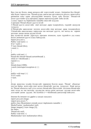 JAVA програмчлал
Бид гэж юу болох, ямар нөхцөлд ийг хэрэглэхийг мэднэ. Animation бол thread-
ийн бодит зорилго юм. Thread-үүднь давтагдан үргэлжилсэн үйлдэл, жишээлбэл
gnimation адил зурах үйлдлүүдийн нөхцөлд чухал зүйл болдог. Thread-тэй
аплет үүсгэхийн тулд програмд дараах өөрчлөлтүүдийг хийх ёстой.
1.класс зорилт нь Implements runnable class-ийг агуулах
2.програм Thread обьект үүсгэх ёстой
3.Thread үүсгэх аплет-ийн start методыг дарж тодорхойлох, түүнийг ажлуулж
эхлүүлэх
4.Thread-ийн ажиллагааг зогсоох аплет-ийн stop методыг драж тоодорхойлох
5.hread-ийн ажиллагаанд зориулсан run методыг үүсгэх, энэ метод нь repaint
методыг дахин дахин дуудах ёстой.
Бид идэвхтэй цагийг дүрсэлдэг програм зохиосон, одоо түүнийгээ дэд класс
болох animation үүсгэх класс байгуулъя.
Inport java.out.x;
Public void start( ) {
If (t==null) {
T=new thread (this);
t.start( ) ;
}
}
public void run( ) {
htread this thread=thread.currentthread( );
while (t==thisthread) {
repaint ( );
try{
thread.sleep (1000);
}catch (interrupte1exception e) { }
}
}
public void stop ( ) {
if (T!=null)
t=null;
}
}
Дээрх жишээнд тухайн йззлжэ-ийг параметр болгон авдаг. Thread обьектыг
үүсгэж байна. аплет-ийн start метод thread-ийг үүсгэж, эхлүүлдэг. Stopt метод
нь Thread обьектод null утга олгоод thread-ийн биелэлтийг зогсооно.thread-ийн
start тетод нь run методыг дуудна.run метод point методыг дуудаж аплет-ийн
дэлгэцийг дахин дуудна. Энэ ньwhile (+==thisthread) давталтаар хийгдэнэ.
Internet ба intranet-ээс gpplet-д хандах хандлага
inport java.awt.image;
import java.аплет.*;
public class Myanimator extends аплет implements runnable {
MediaTracker mediatracker=null;
Image imagae[ ]=new image [3];
Int index;
Thread ani=null;
Public void init( ) {
Mediatracker=new mediatracker (this);
-86-
С.Ууганбаяр
 