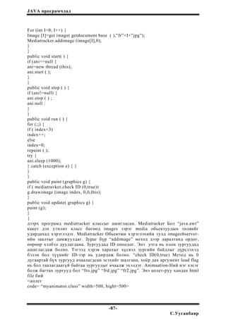 JAVA програмчлал
For (int I=0; I++) {
Image [I]=get image( getdocument base ( ),”fr”+I+”jpg”);
Mediatracker.addimage (image[I],0);
}
}
public void start( ) {
if (ani==null {
ani=new thread (this);
ani.start ( );
}
}
public void stop ( ) {
if (ani!=null) {
ani.stop ( ) ;
ani.null :
}
}
public void run ( ) {
for (;;) {
if ( index<3)
index++;
else
index=0;
repaint ( );
try {
ani.sleep (1000);
} catch (exception e) { {
}
}
public void paint (graphics g) {
if ( mediatravker.check ID (0,true))
g.drawimage (image index, 0,0,this);
}
public void update( graphics g) {
paint (g);
}
{
дээрх програмд mediatracker классыг ашигласан. Mediatracker Бол “java.awt”
какет дэх утилит класс бөгөөд images зэрэг media обьектуудын төлвийг
удирдахад хэрэглэдэг. Mediatracker Обьектын хэрэглэхийн тулд imageobserver-
ийн заалтыг дамжуулдаг. Зураг бүр “addimage” метод дээр даралтанд ордог,
өөрөөр хэлбэл дуудагдана. Зургуудад ID оноодог. Энэ утга нь олон зургуудад
ашиглагдаж болно. Тэгээд хэрэв харахыг хүсвэл зургийн байдлыг дүрслэхэд
бэлэн бол түүнийг ID-ээр нь удирдаж болно. “check ID(0,true) Метод нь 0
дугаартай бүх зургууд ачаалагдсан эсэхийг шалгана, хоёр дах аргумент load flag
нь бол таалагдаагүй байгаа зургуудыг ачаалж эхэлдэг. Animaation-Ний нэг хэсэг
болж багтах зургууд бол “fro.jpg” “frd.jpg” “fr2.jpg”. Энэ аплет-руу хандах html
file бий
<аплет
code= “myanimator.class” width=500, hight=500>
-87-
С.Ууганбаяр
 