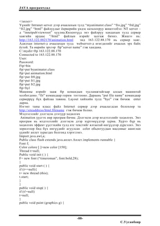 JAVA програмчлал
</аплет>
Үүнийг Intranet server дээр ачаалахын тулд “myanimator.class” “fro.jpg” “frd.jpg”
“fr2.jpg” “html” файлуудыг ёерверийн үндэс каталогруу жишээлбэл: NT server –
д “innetpubviewroot” хуулна.Килентүүд энэ файлруу хандахын тулд сервер
хаягийн ардаас ”/html” файлын нэрийг залгаж бичнэ. Жишээ нь:
http://163.122.882170/animation.html энд 163.122.88.170 нь сервер хаяг.
Адилхан internet-д ачаалахын тулд webserver-д өгөгдөлийг ачаалах эрх байх
ёстой. Та өөрийн эрхээр ftp”server name” гэж хандана.
C:mydir>ftp 163.122.88.170
Connected to 163.122.88.170
User:
Password:
Ftp>bin
ftp>put byanimator.class
ftp>put animation.html
ftp>put fr0.jpg
ftp>put fr1.jpg
ftp>put fr2.jpg
ftp>byl
Машины нэрийг зааж ftp командын тусламжтайгаар алсын машинтай
холбогдоно. “fit” командаар горим тогтооно. Дараань “put file name” командаар
серверрүү бүх файлаа тавина. Layout хийхийн тулд “bye” гэж бичиж enter
дарна.
Нэгэнт таны класс файл Internet сервер дээр ачаалагдсан болохоор та
http://siteaddress/html.filename гэж бичиж болно.
Мэдээлэлийг дэлгэцэн дээгүүр хөдөлгөх
Animation үүсгэх өөр програм бичие. Дэлгэцэн дээр мэдээлэлийг хөдөлгөх. Энэ
програм нь мэдээлэлийг дэлгэцэн дээр хүрээнүүдээр зурна. Хүрээ бүр нь
хөдөлгөх эффект үүсгэхийн тулд нэг текстийг ялгаатай өнгүүдээр дүрсэлнэ. Энэ
зорилгоор бид бүх өнгүүдийг агуулсан color обьектуудын массивыг ашиглан
үүнийг аплет зурагдах болгонд хэрэглэнэ.
Import java.awt,a;
Public class flash extends java.аплет.Аплет.implements runnable {
Font f;
Color colore [ ]=new color [150];
Thread t=null;
Public void init ( ) {
F= new font (“timeroman”, font.bold,28);
}
public void start ( ) {
if (t==null){
t= new thread (this);
t.start;
}
}
public void stop( ) {
if (t!=null)
t=null;
}
public void paint (graphics g) {
-88-
С.Ууганбаяр
 