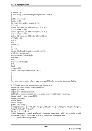 JAVA програмчлал
g.setfont (f);
g.drawstring (“welcome to java2 platform:,10,40);
}
public void run ( ) {
float c=0.0f;
for (int I=0; I<colors length; I++){
if (I<50)
colors [I]=color.get HSBcolor (c,1.0f,1.0f);
if (I>=50 xx I<100)
colors [I]=color.get HSBcolor (0.0f,c,1.0f,);
if (I>=50 xx I<100)
colors [I]=color.get HSBcolor (1.0f,0.0f,c);
if (;%50==0)
c=0.0f
else
c=c+0.2f;
}
int I=0;
thread thisthread=thread.currentthread ( );
while ( t==thisthread) {
setforeground (colors [ I]);
repaint ( );
I++;
If (I==colors.length)
I=0;
Try{
+.sleep (10);
}catch (interrupted exception e ) { }
}
}
}
}
Энэ програм нь color обьект үүсгэхэд getHSBcolor методыг ашиглаж байна.
6.7 Thread ашиглан animation-д дуу авиа нэмэх
animation аплет thread animation thread
import java.awt.*
import java.аплет.audioclip;
publc class imageanim extends java.аплет.Аплет.implements runnable;
image pics [ ] =new image [10]
image currimage
audioclip c1;
thread timage;
public void init ( );
string picsource [ ] ={“t1.gif”, “t2.gif”, “t3.gif”, “t4.gif”, “t5.gif”, “t6.gif”, “t7.gif”,
“t8.gif”, “t9.gif”, “t10.gif”,
for int I=0; I<10;I++);
Add() функцийн тусгай хэлбэрийг ашиглан нэмэгддэг, add() функцийн эхний
аргумент нь муж, хоёр дахь нь нэмэх компнент. Байгуулагчид:
Public BorderLayout ();
-89-
С.Ууганбаяр
 