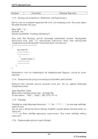 JAVA програмчлал
boolean True/false Boolean flag=true;
1.5.3 Бүтцүүд ба илэрхийлэл (Statemant and Expressions )
Бүтэц гэдэг нь тодорхой зориулалттай хэсэг дэх командууд юм. Java дахь зарим
бүтцийн бүтцийг авч үзье.
Dear reply = ‘y’;
Int book –no;
System.ont.println(” resulting statemant g”)
Java дахь бүх бүтцүүд цэгтэй таслалаар (semicolon) төгсдөг. Бүтцүүдийг
бүлэглэхэд нээх, хаах “{}” хаатлтуудыг хэрэглэдэг. Нээх, хаах хаалтуудтай
тодорхойлогдсон бүтцүүдийг олонлогын блок гэж нэрлэдэг.
----------------------------------
{
int count=0;
----------------
----------------
{
count=count+1;
----------------
----------------
}
}
Илэрхийлэл гэдэг нь операторууд ба операидуудаас бүрддэг, эдгээр нь утгыг
гаргадаг.
1.5.4 Хувьсагчид ба утгууд (тогтмолууд) (Variables and Literals)
Хувьсагч бол хамгийн үндсэн хадгалах нэгж юм. Энэ нь дараахь байдлаар
тодорхойлогдоно:
Type identifier=value;
Жишээлбэл, boolean status=true; int heigt=60;
Утгын жишээ, “lilly”, “tulip”, 100, 5179, 79 г.м
1.5.5 Тайлбар
Тайлбар нь хоёр байдлаар бичигддэг: ‘// ’ ба ‘ / * * / ‘. // нь дан мөр тайлбарт
хэрэглэгдэнэ.
Энэ нь хаа ч бичигдэж болох бөгөөд compiler түүний ардаас бичигдсэнийг үл
хэрэгсдэг.
/ * * / нь блок тайлбар оруулахад хэрэглэгддэг. Хэд хэдэн тайлбар хийхэд
хэрэглэнэ.
1.5.6 Хувьсагчийн үйлчлэх хүрээ (Scope)
-9-
С.Ууганбаяр
 