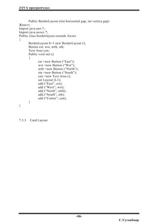 JAVA програмчлал
Public BorderLayout (iint horizontal gap, int vertica gap)
Жишээ:
Import java.awt.*;
Import java.аплет.*;
Public class borderlayout extends Аплет
{
BorderLayout b=1 new BorderLayout ();
Button est, wst, nrth, sth;
Text Area cen;
Public void init ()
{
est =new Button (“East”);
wst =new Button (“Wst”);
nrth =new Button (“North”);
stn =new Button (“South”);
cen =new Text Area ();
set Layout (L1);
add (“East”, est);
add (“West”, wst);
add (“North”, nrth);
add (“South”, sth);
add (“Center”, cen);
}
}
7.3.3 Card Layout
-90-
С.Ууганбаяр
 