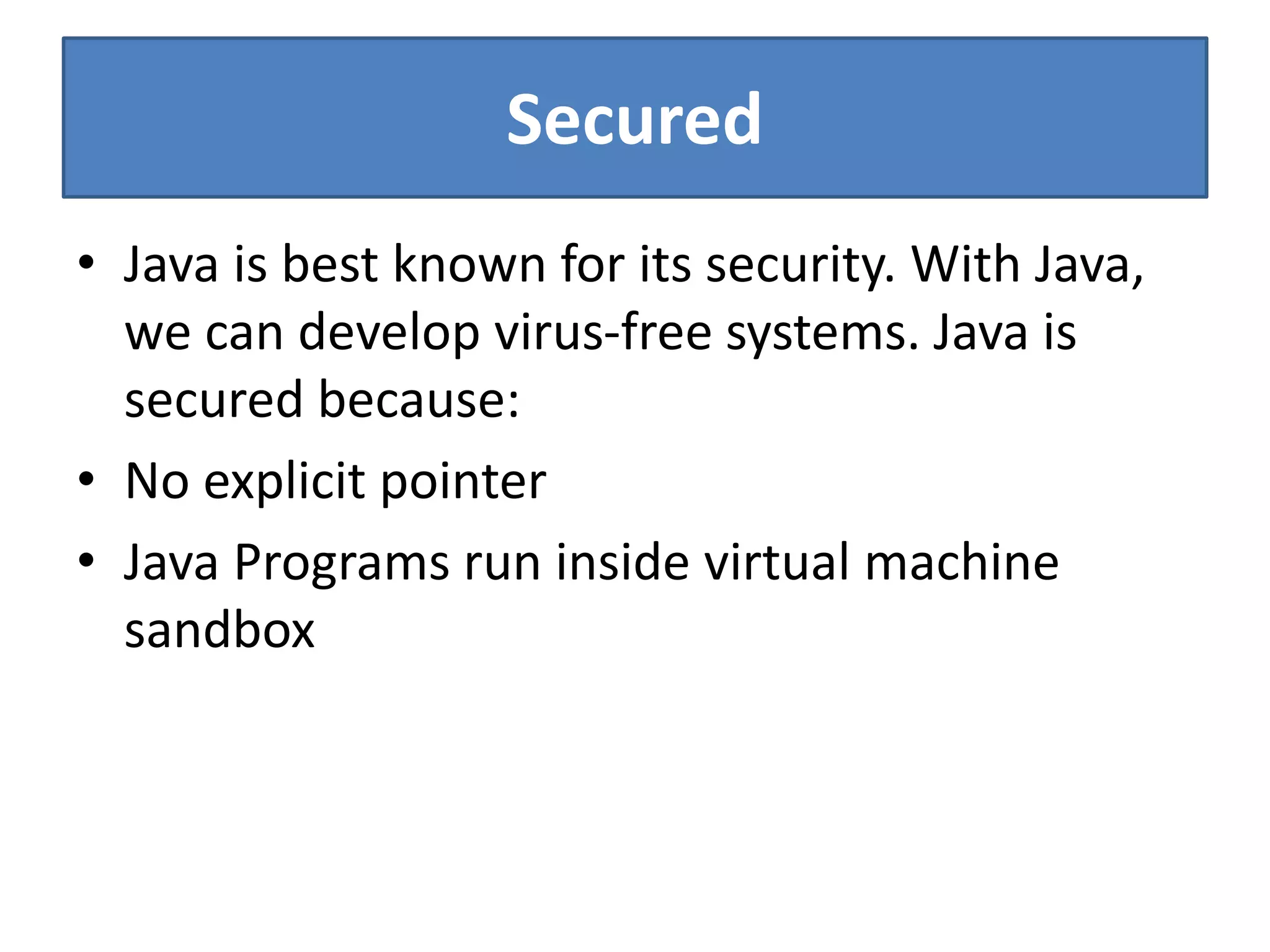 Secured
• Java is best known for its security. With Java,
we can develop virus-free systems. Java is
secured because:
• No explicit pointer
• Java Programs run inside virtual machine
sandbox
 