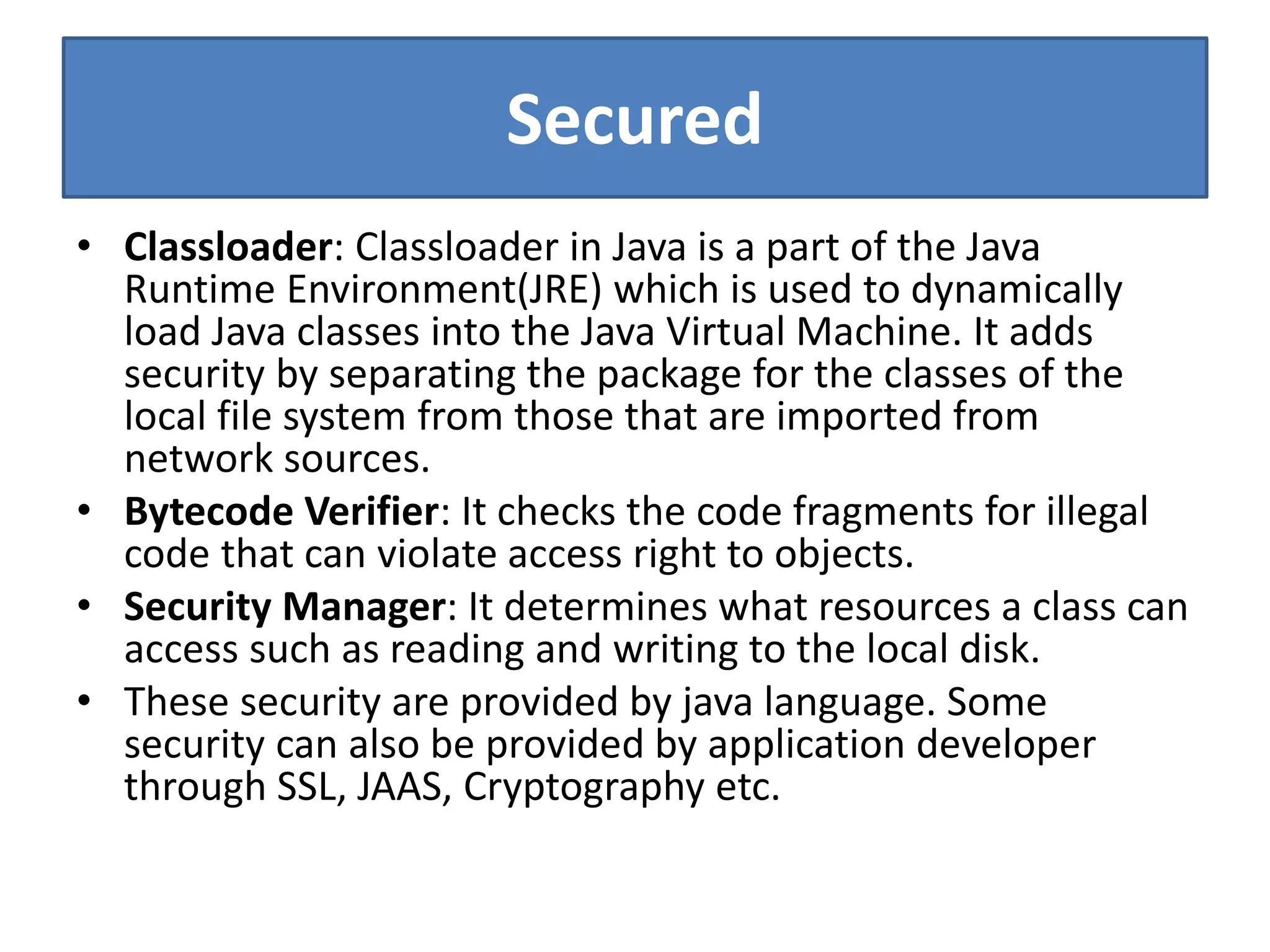 Secured
• Classloader: Classloader in Java is a part of the Java
Runtime Environment(JRE) which is used to dynamically
load Java classes into the Java Virtual Machine. It adds
security by separating the package for the classes of the
local file system from those that are imported from
network sources.
• Bytecode Verifier: It checks the code fragments for illegal
code that can violate access right to objects.
• Security Manager: It determines what resources a class can
access such as reading and writing to the local disk.
• These security are provided by java language. Some
security can also be provided by application developer
through SSL, JAAS, Cryptography etc.
 