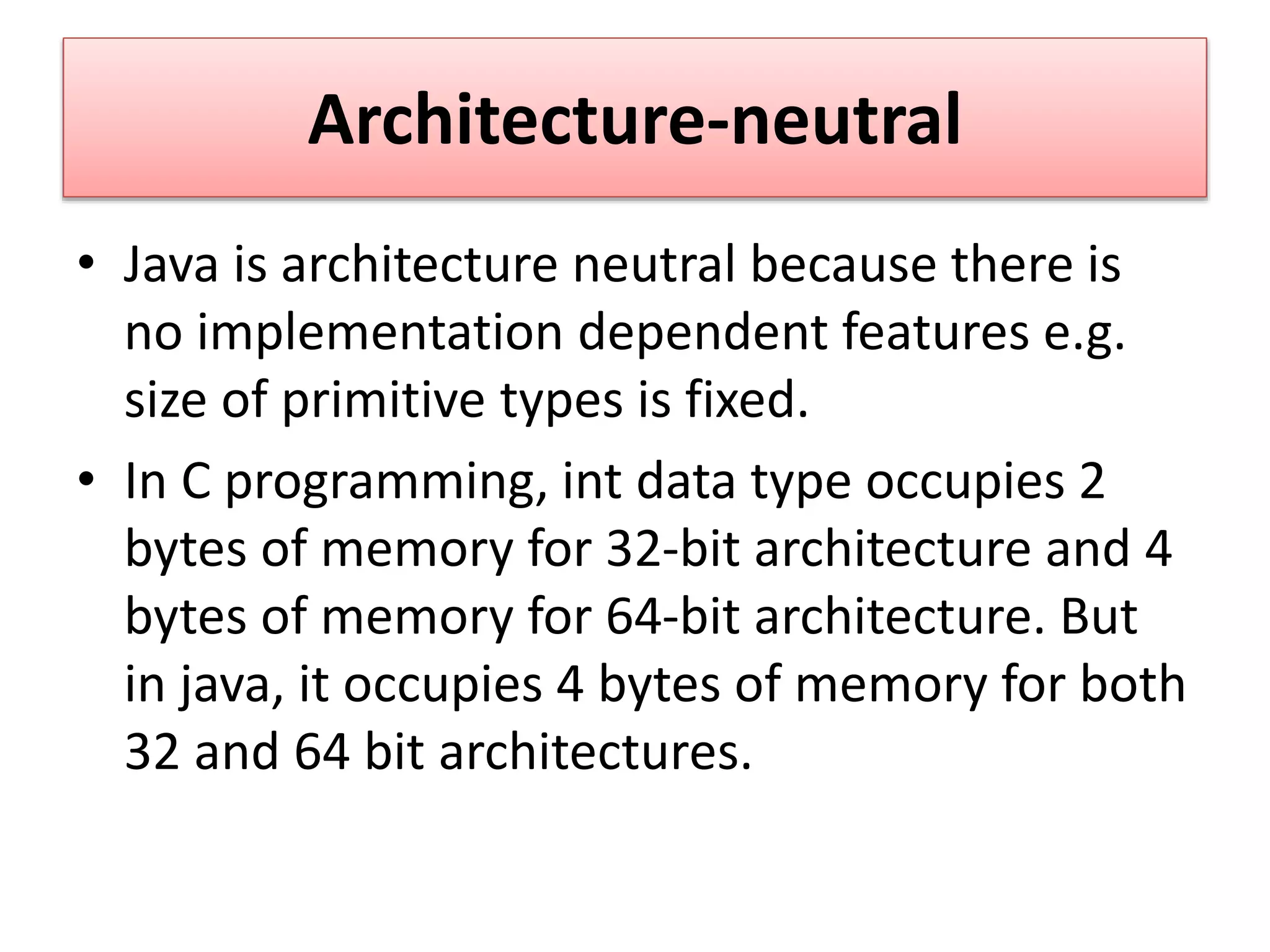 Architecture-neutral
• Java is architecture neutral because there is
no implementation dependent features e.g.
size of primitive types is fixed.
• In C programming, int data type occupies 2
bytes of memory for 32-bit architecture and 4
bytes of memory for 64-bit architecture. But
in java, it occupies 4 bytes of memory for both
32 and 64 bit architectures.
 