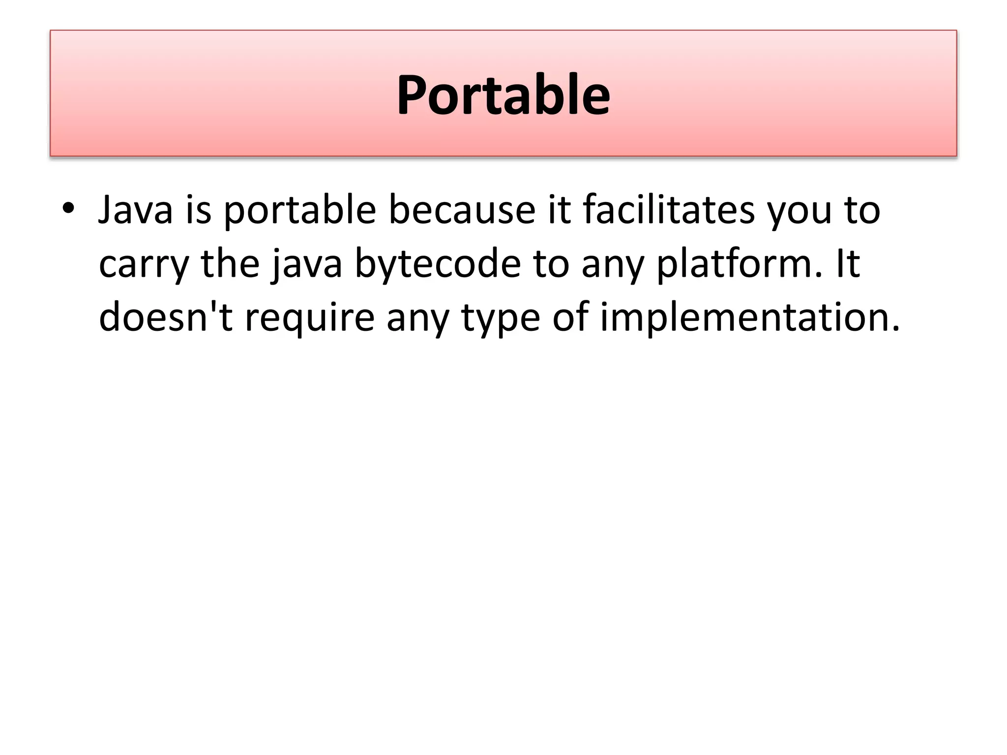 Portable
• Java is portable because it facilitates you to
carry the java bytecode to any platform. It
doesn't require any type of implementation.
 