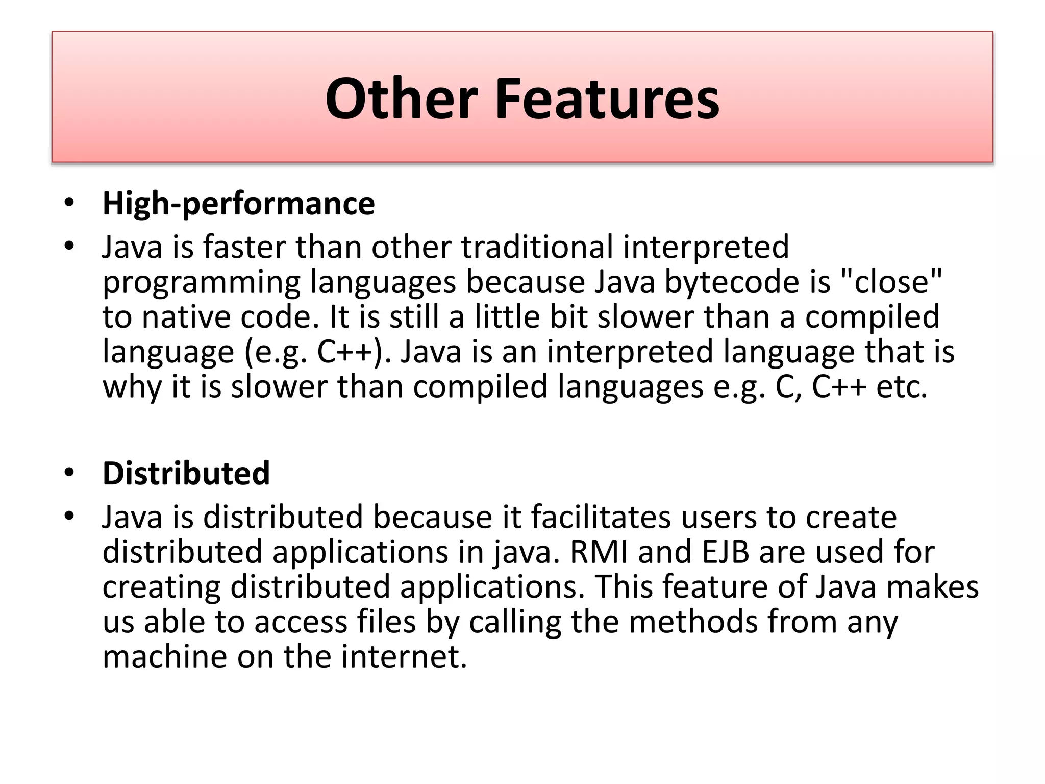 Other Features
• High-performance
• Java is faster than other traditional interpreted
programming languages because Java bytecode is "close"
to native code. It is still a little bit slower than a compiled
language (e.g. C++). Java is an interpreted language that is
why it is slower than compiled languages e.g. C, C++ etc.
• Distributed
• Java is distributed because it facilitates users to create
distributed applications in java. RMI and EJB are used for
creating distributed applications. This feature of Java makes
us able to access files by calling the methods from any
machine on the internet.
 