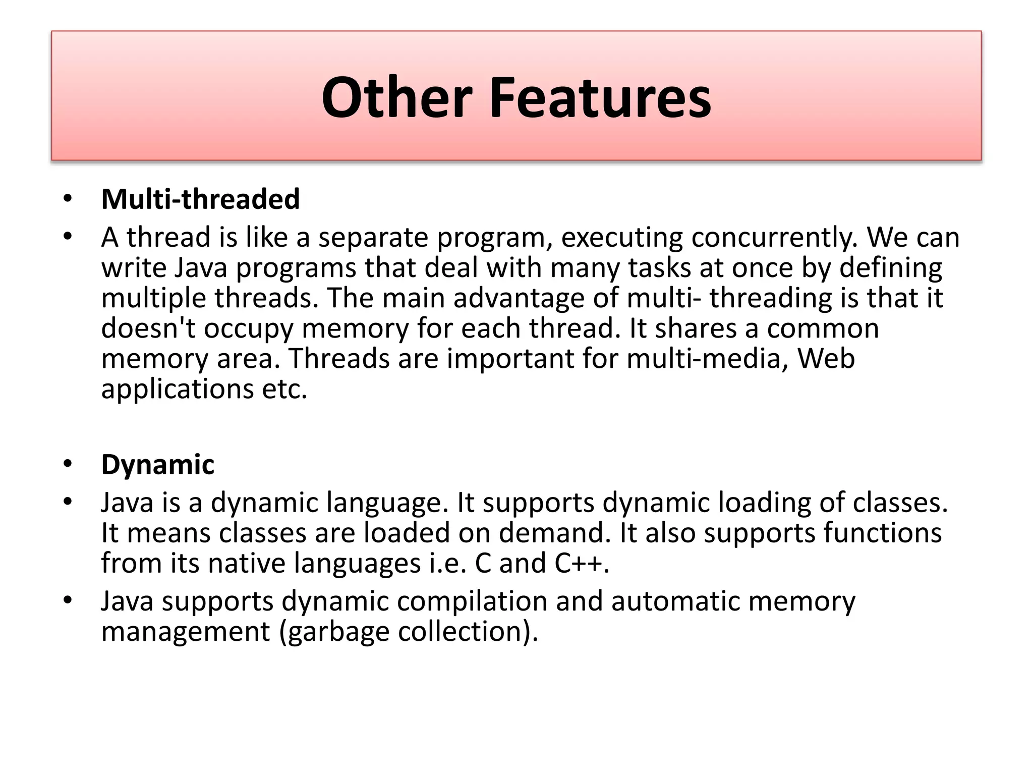Other Features
• Multi-threaded
• A thread is like a separate program, executing concurrently. We can
write Java programs that deal with many tasks at once by defining
multiple threads. The main advantage of multi- threading is that it
doesn't occupy memory for each thread. It shares a common
memory area. Threads are important for multi-media, Web
applications etc.
• Dynamic
• Java is a dynamic language. It supports dynamic loading of classes.
It means classes are loaded on demand. It also supports functions
from its native languages i.e. C and C++.
• Java supports dynamic compilation and automatic memory
management (garbage collection).
 