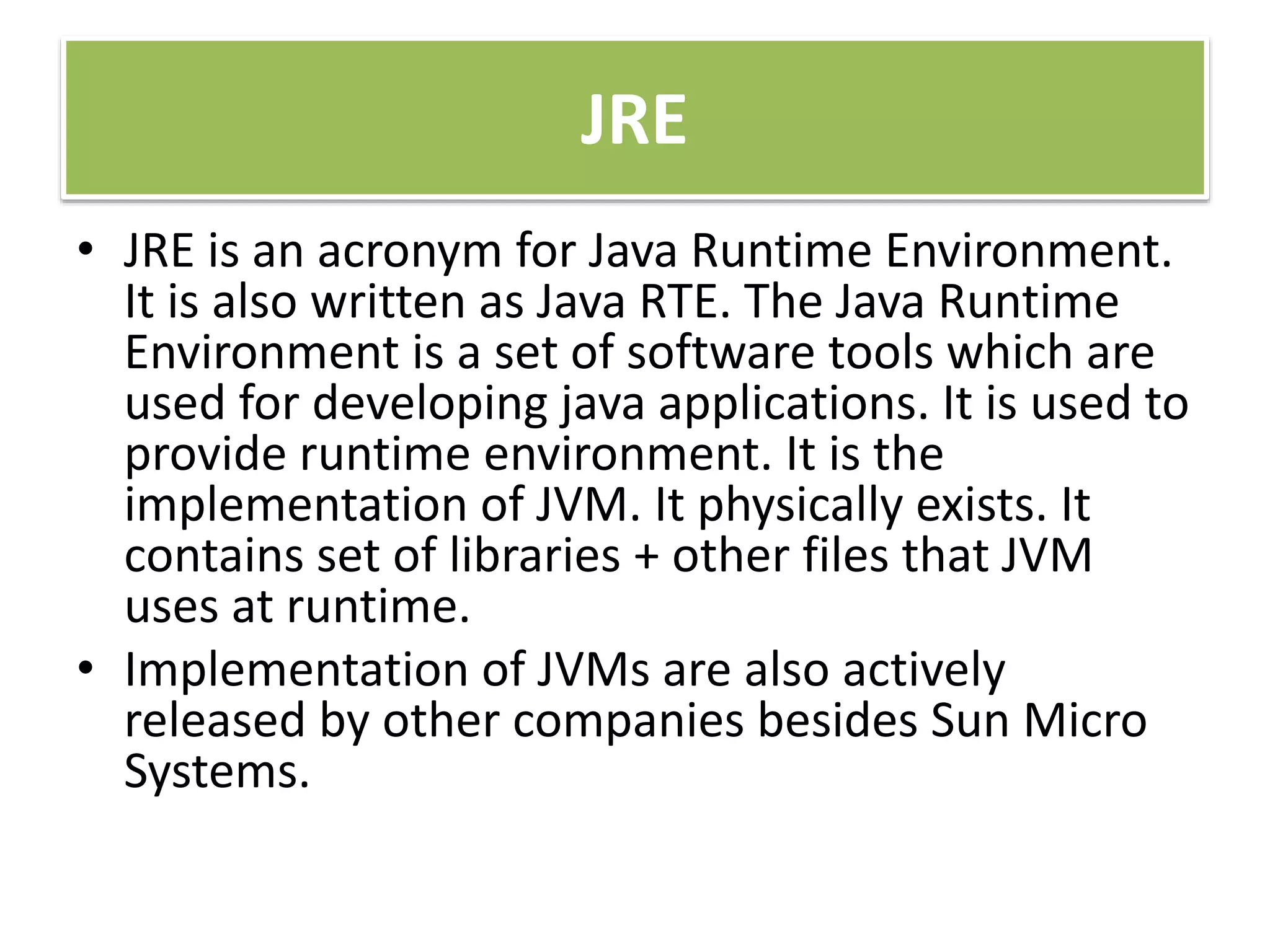 JRE
• JRE is an acronym for Java Runtime Environment.
It is also written as Java RTE. The Java Runtime
Environment is a set of software tools which are
used for developing java applications. It is used to
provide runtime environment. It is the
implementation of JVM. It physically exists. It
contains set of libraries + other files that JVM
uses at runtime.
• Implementation of JVMs are also actively
released by other companies besides Sun Micro
Systems.
 