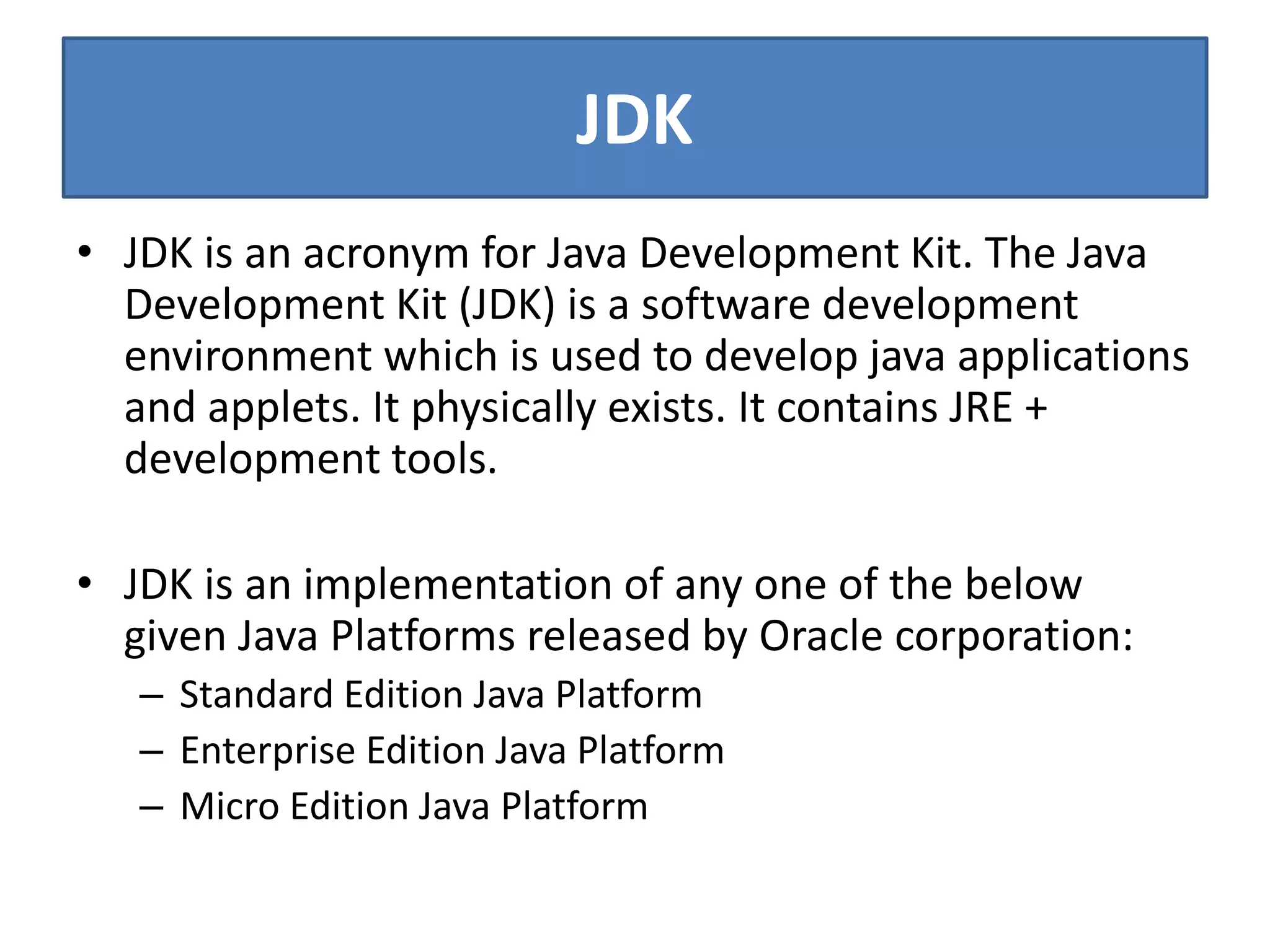 JDK
• JDK is an acronym for Java Development Kit. The Java
Development Kit (JDK) is a software development
environment which is used to develop java applications
and applets. It physically exists. It contains JRE +
development tools.
• JDK is an implementation of any one of the below
given Java Platforms released by Oracle corporation:
– Standard Edition Java Platform
– Enterprise Edition Java Platform
– Micro Edition Java Platform
 