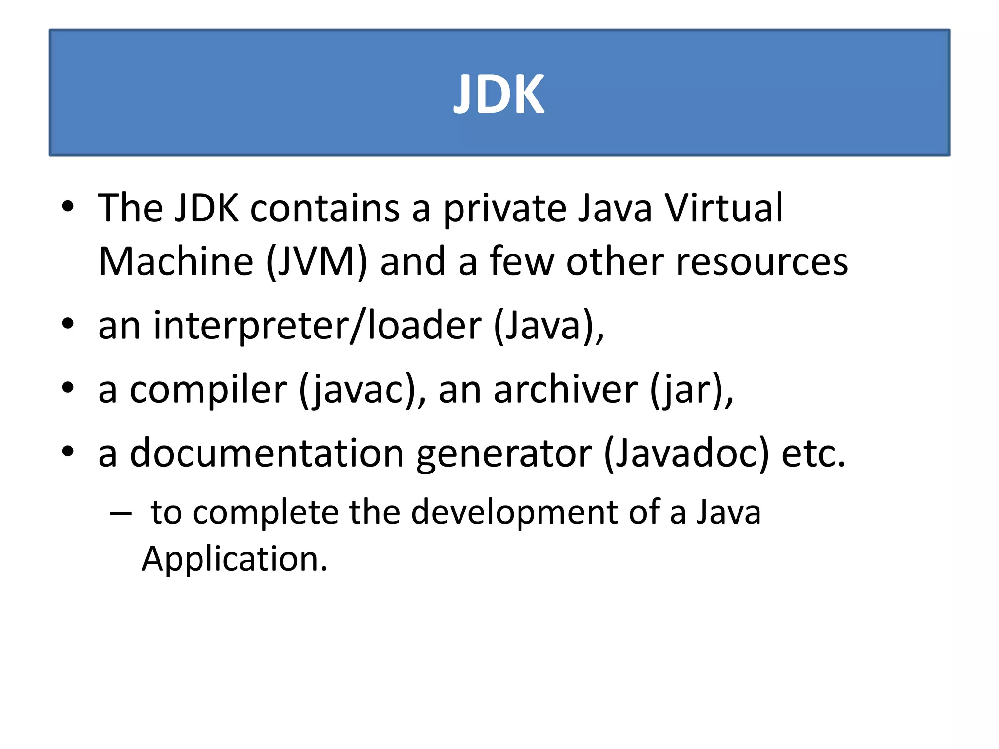 JDK
• The JDK contains a private Java Virtual
Machine (JVM) and a few other resources
• an interpreter/loader (Java),
• a compiler (javac), an archiver (jar),
• a documentation generator (Javadoc) etc.
– to complete the development of a Java
Application.
 