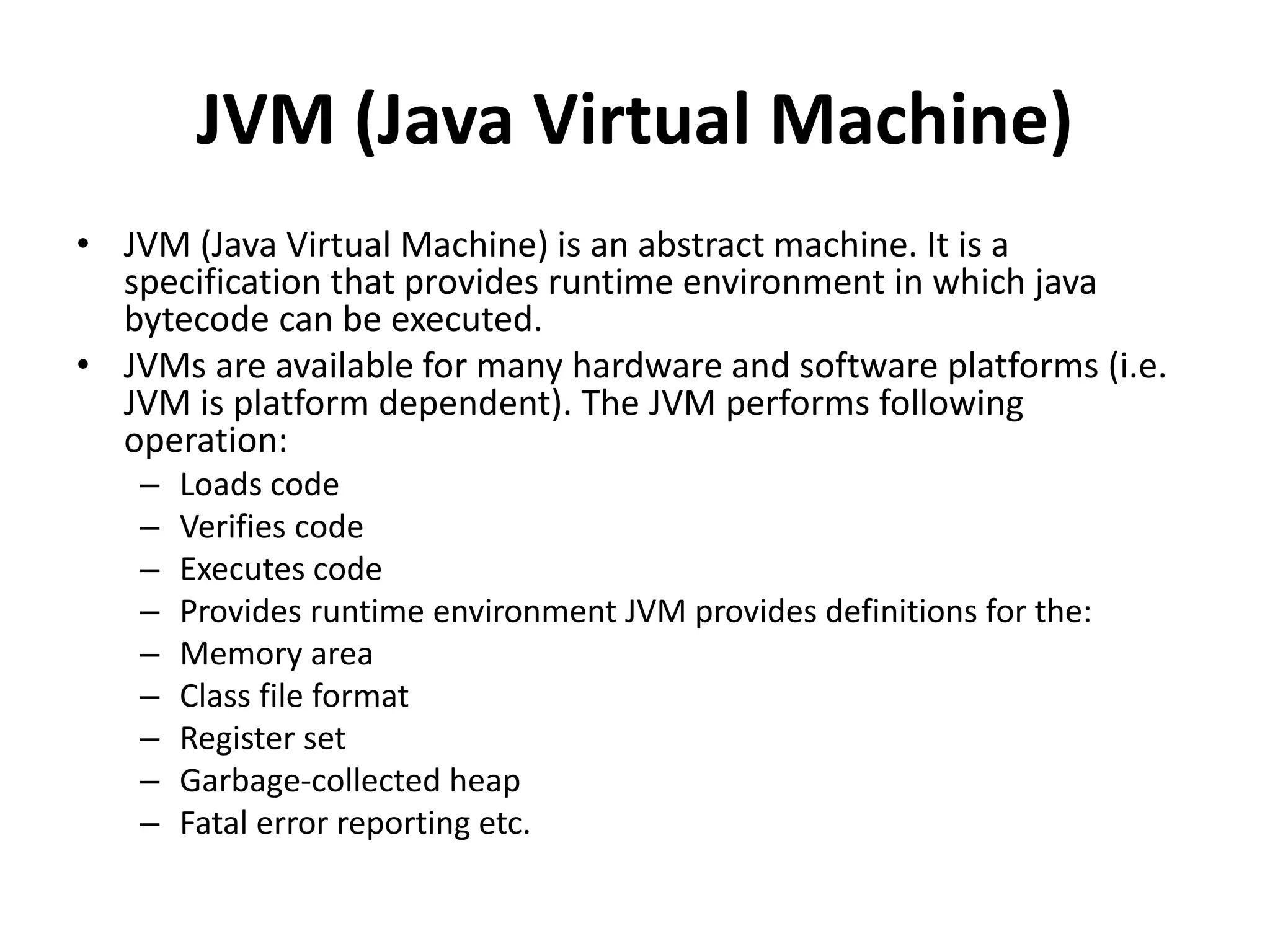 JVM (Java Virtual Machine)
• JVM (Java Virtual Machine) is an abstract machine. It is a
specification that provides runtime environment in which java
bytecode can be executed.
• JVMs are available for many hardware and software platforms (i.e.
JVM is platform dependent). The JVM performs following
operation:
– Loads code
– Verifies code
– Executes code
– Provides runtime environment JVM provides definitions for the:
– Memory area
– Class file format
– Register set
– Garbage-collected heap
– Fatal error reporting etc.
 