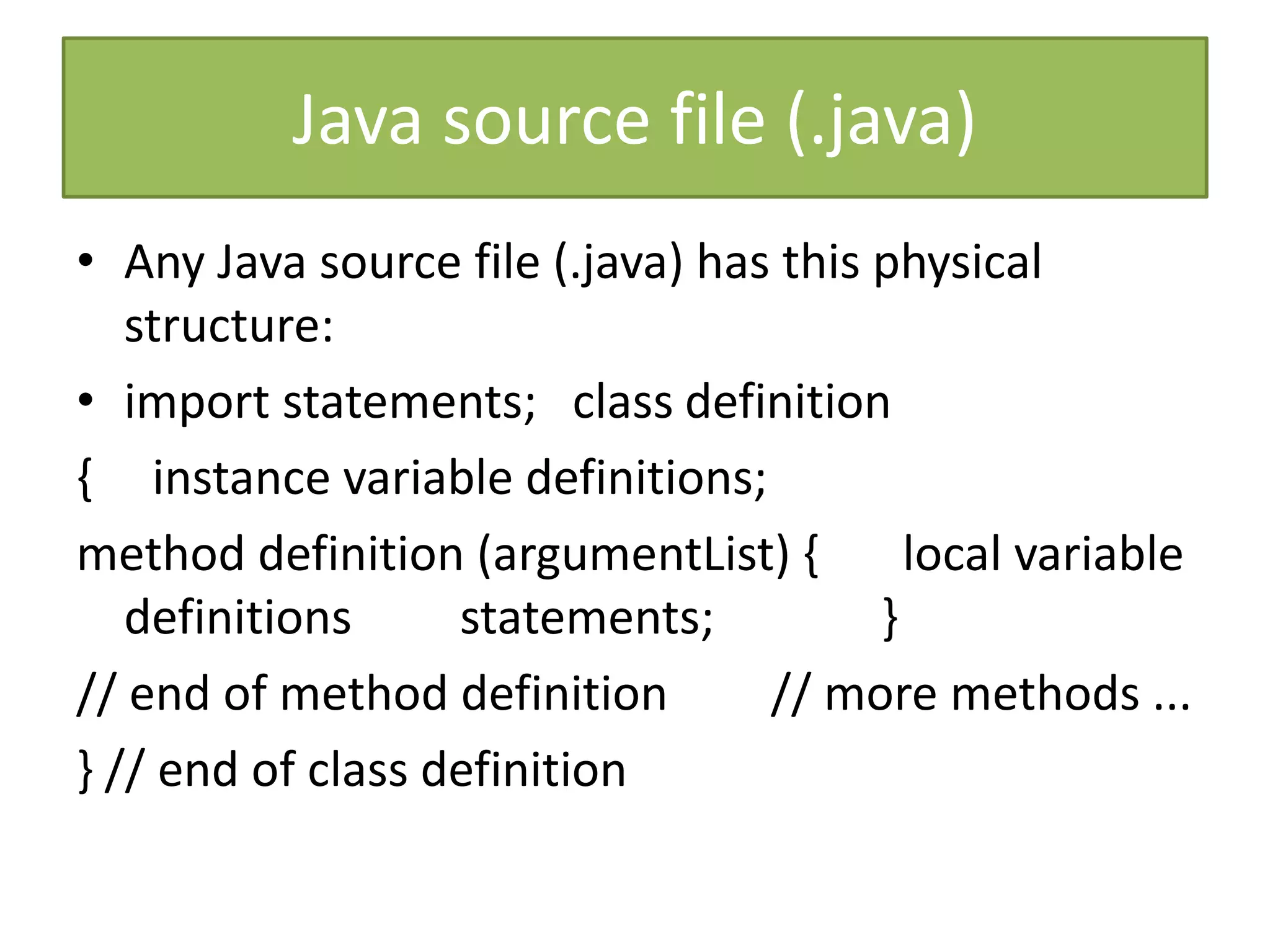 Java source file (.java)
• Any Java source file (.java) has this physical
structure:
• import statements; class definition
{ instance variable definitions;
method definition (argumentList) { local variable
definitions statements; }
// end of method definition // more methods ...
} // end of class definition
 