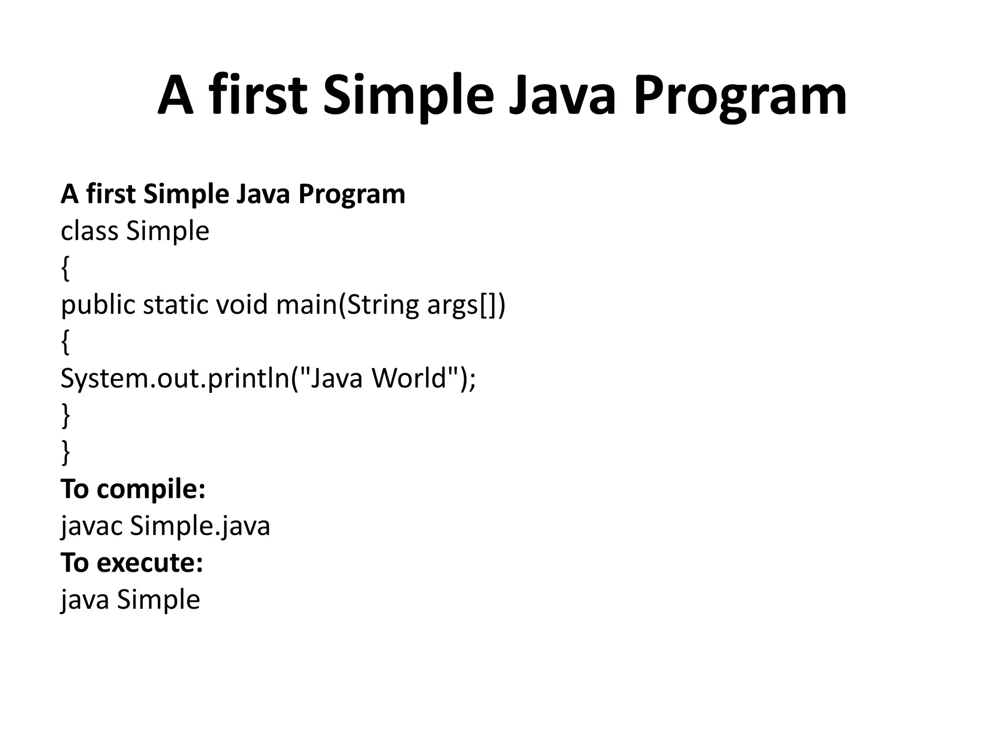 A first Simple Java Program
A first Simple Java Program
class Simple
{
public static void main(String args[])
{
System.out.println("Java World");
}
}
To compile:
javac Simple.java
To execute:
java Simple
 