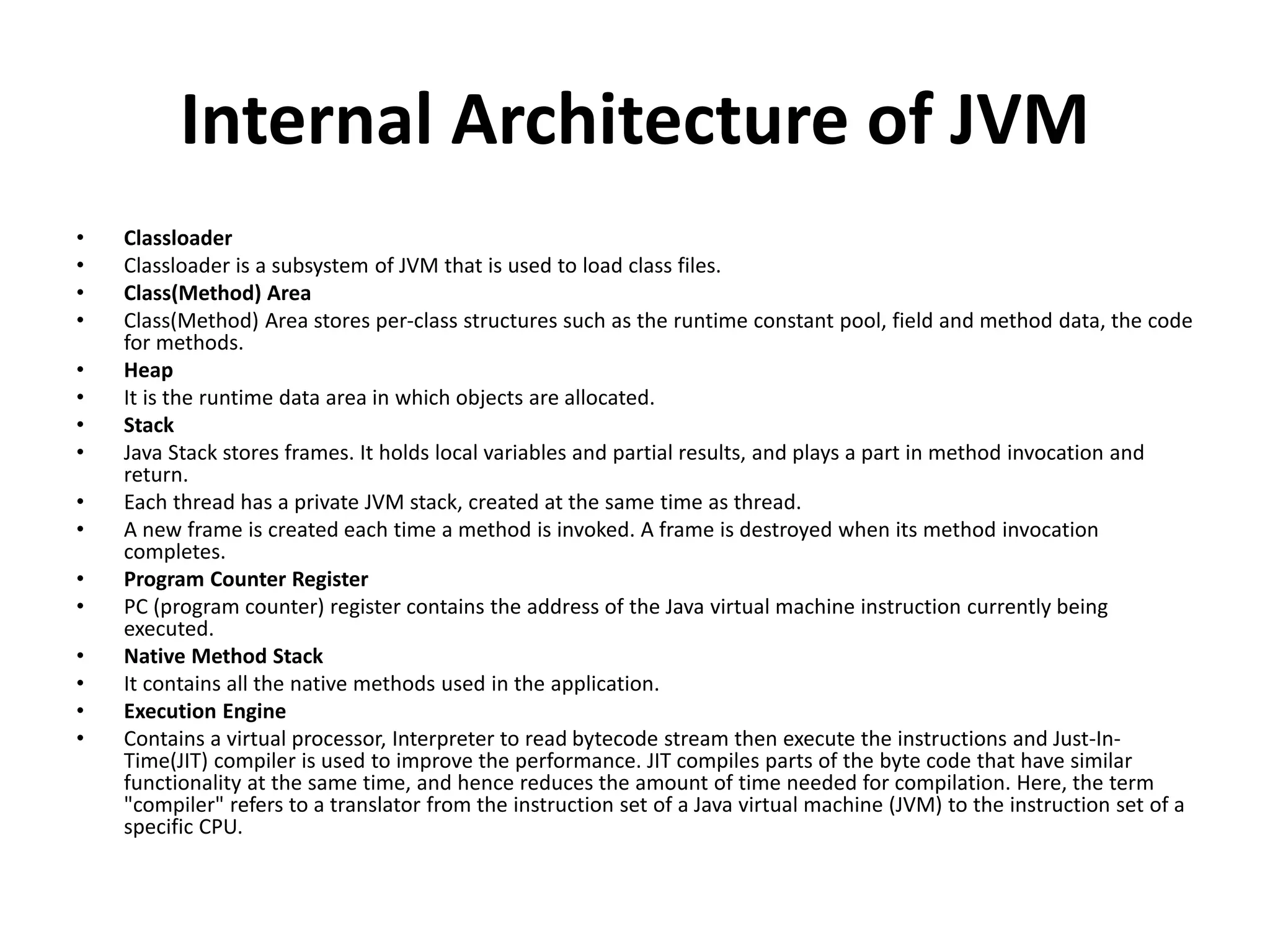 Internal Architecture of JVM
• Classloader
• Classloader is a subsystem of JVM that is used to load class files.
• Class(Method) Area
• Class(Method) Area stores per-class structures such as the runtime constant pool, field and method data, the code
for methods.
• Heap
• It is the runtime data area in which objects are allocated.
• Stack
• Java Stack stores frames. It holds local variables and partial results, and plays a part in method invocation and
return.
• Each thread has a private JVM stack, created at the same time as thread.
• A new frame is created each time a method is invoked. A frame is destroyed when its method invocation
completes.
• Program Counter Register
• PC (program counter) register contains the address of the Java virtual machine instruction currently being
executed.
• Native Method Stack
• It contains all the native methods used in the application.
• Execution Engine
• Contains a virtual processor, Interpreter to read bytecode stream then execute the instructions and Just-In-
Time(JIT) compiler is used to improve the performance. JIT compiles parts of the byte code that have similar
functionality at the same time, and hence reduces the amount of time needed for compilation. Here, the term
"compiler" refers to a translator from the instruction set of a Java virtual machine (JVM) to the instruction set of a
specific CPU.
 