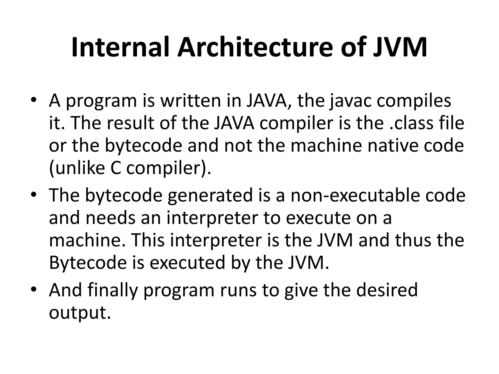 Internal Architecture of JVM
• A program is written in JAVA, the javac compiles
it. The result of the JAVA compiler is the .class file
or the bytecode and not the machine native code
(unlike C compiler).
• The bytecode generated is a non-executable code
and needs an interpreter to execute on a
machine. This interpreter is the JVM and thus the
Bytecode is executed by the JVM.
• And finally program runs to give the desired
output.
 