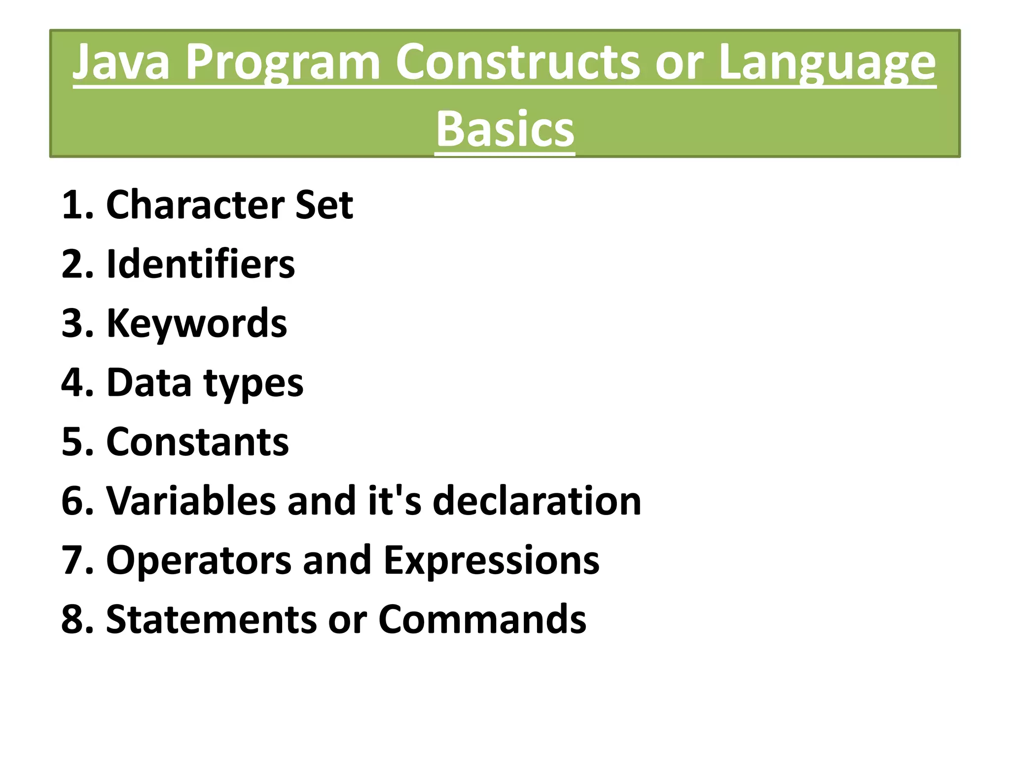 Java Program Constructs or Language
Basics
1. Character Set
2. Identifiers
3. Keywords
4. Data types
5. Constants
6. Variables and it's declaration
7. Operators and Expressions
8. Statements or Commands
 
