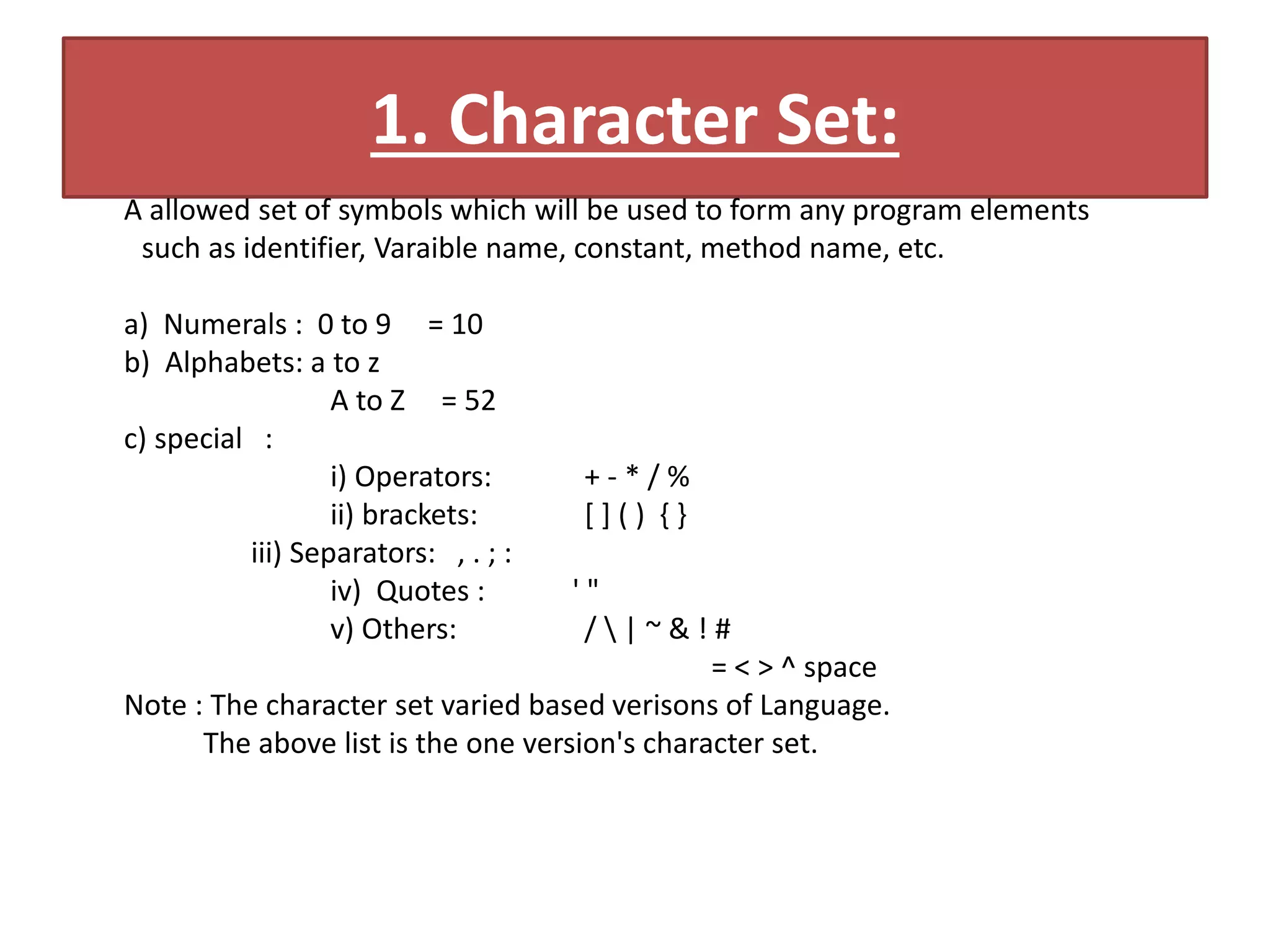 1. Character Set:
A allowed set of symbols which will be used to form any program elements
such as identifier, Varaible name, constant, method name, etc.
a) Numerals : 0 to 9 = 10
b) Alphabets: a to z
A to Z = 52
c) special :
i) Operators: + - * / %
ii) brackets: [ ] ( ) { }
iii) Separators: , . ; :
iv) Quotes : ' "
v) Others: /  | ~ & ! #
= < > ^ space
Note : The character set varied based verisons of Language.
The above list is the one version's character set.
 