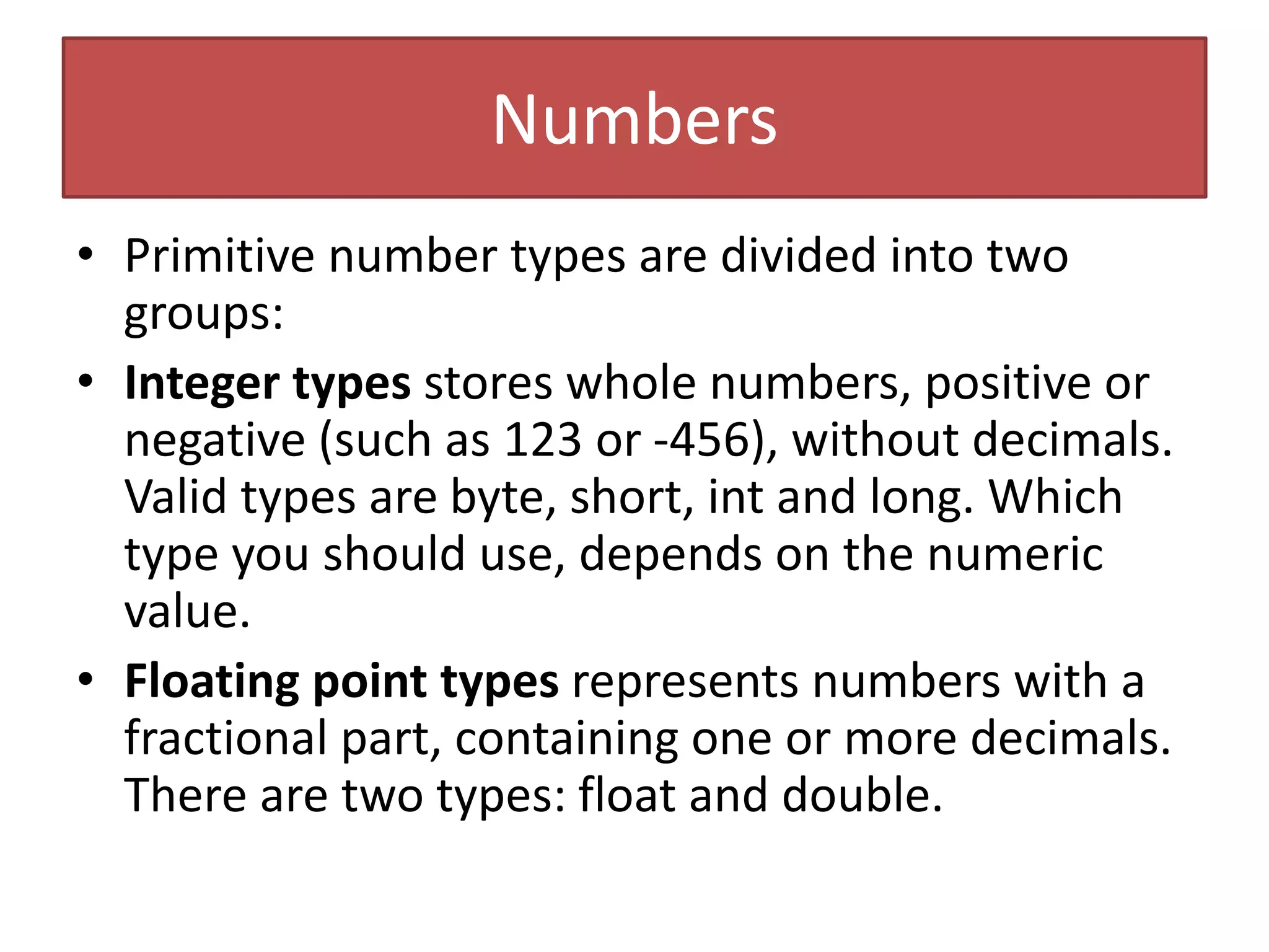 Numbers
• Primitive number types are divided into two
groups:
• Integer types stores whole numbers, positive or
negative (such as 123 or -456), without decimals.
Valid types are byte, short, int and long. Which
type you should use, depends on the numeric
value.
• Floating point types represents numbers with a
fractional part, containing one or more decimals.
There are two types: float and double.
 