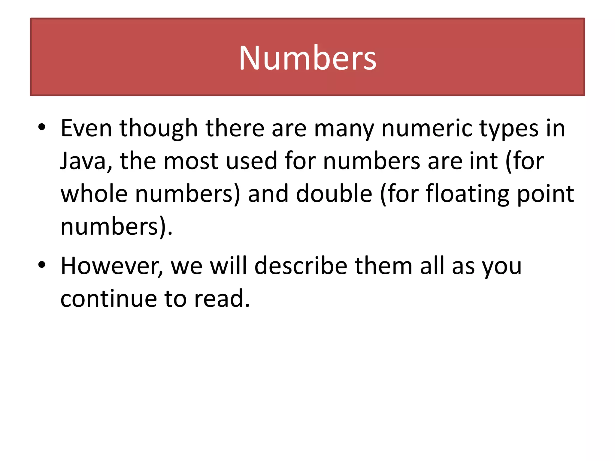 Numbers
• Even though there are many numeric types in
Java, the most used for numbers are int (for
whole numbers) and double (for floating point
numbers).
• However, we will describe them all as you
continue to read.
 