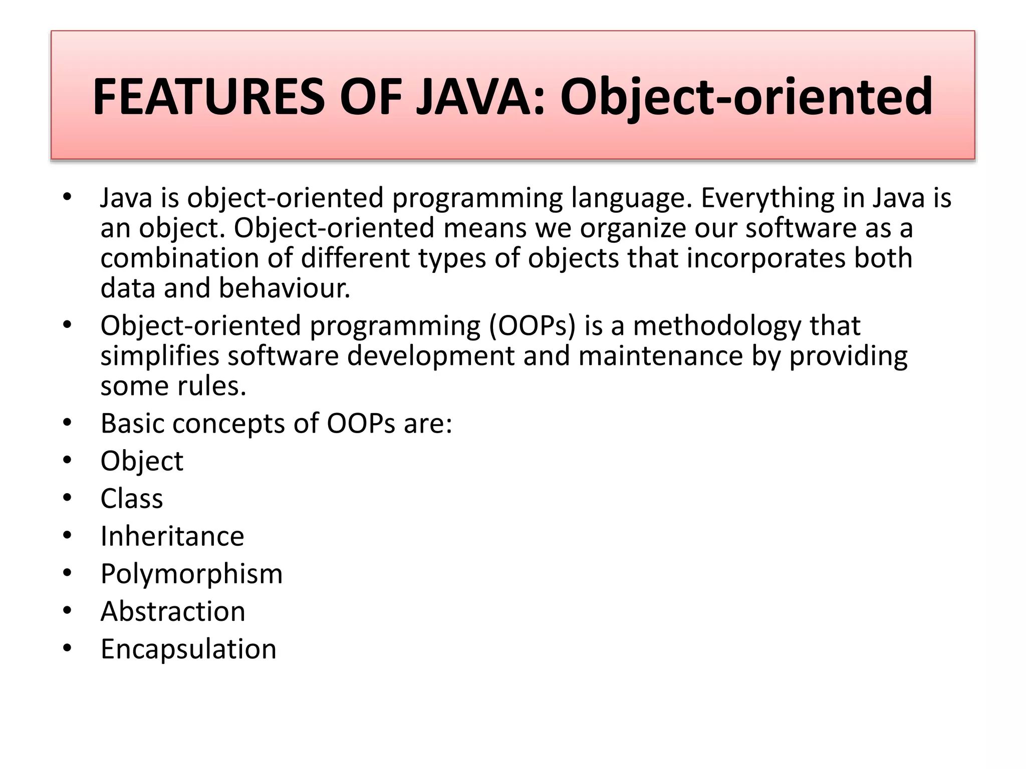 FEATURES OF JAVA: Object-oriented
• Java is object-oriented programming language. Everything in Java is
an object. Object-oriented means we organize our software as a
combination of different types of objects that incorporates both
data and behaviour.
• Object-oriented programming (OOPs) is a methodology that
simplifies software development and maintenance by providing
some rules.
• Basic concepts of OOPs are:
• Object
• Class
• Inheritance
• Polymorphism
• Abstraction
• Encapsulation
 