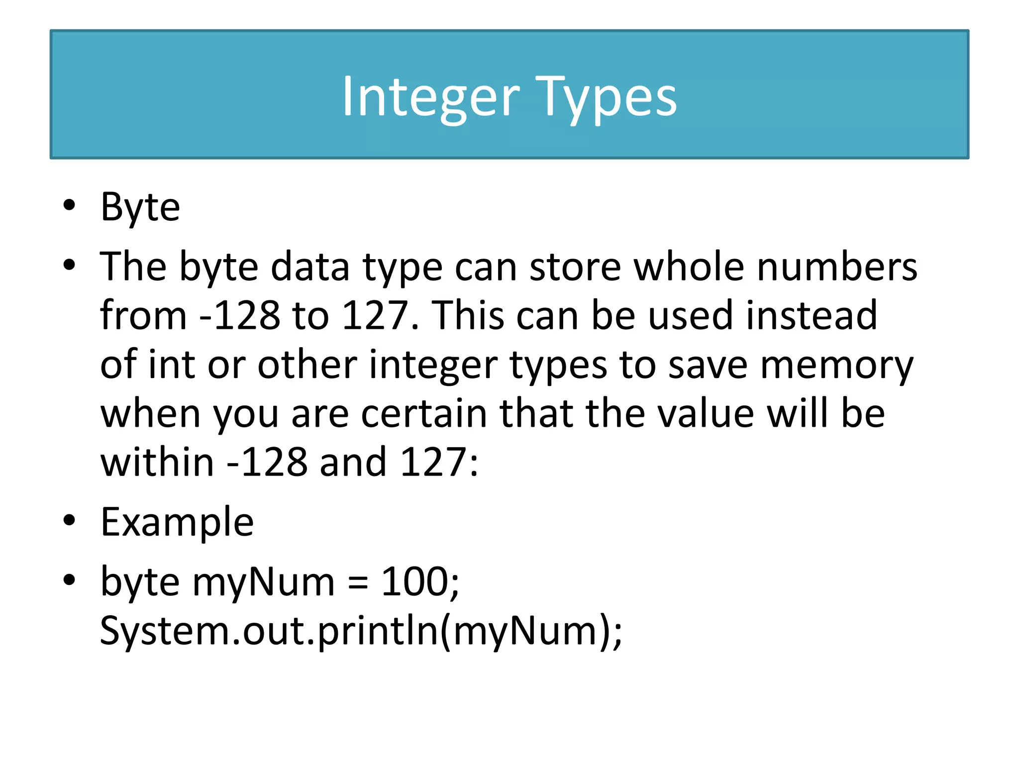 Integer Types
• Byte
• The byte data type can store whole numbers
from -128 to 127. This can be used instead
of int or other integer types to save memory
when you are certain that the value will be
within -128 and 127:
• Example
• byte myNum = 100;
System.out.println(myNum);
 