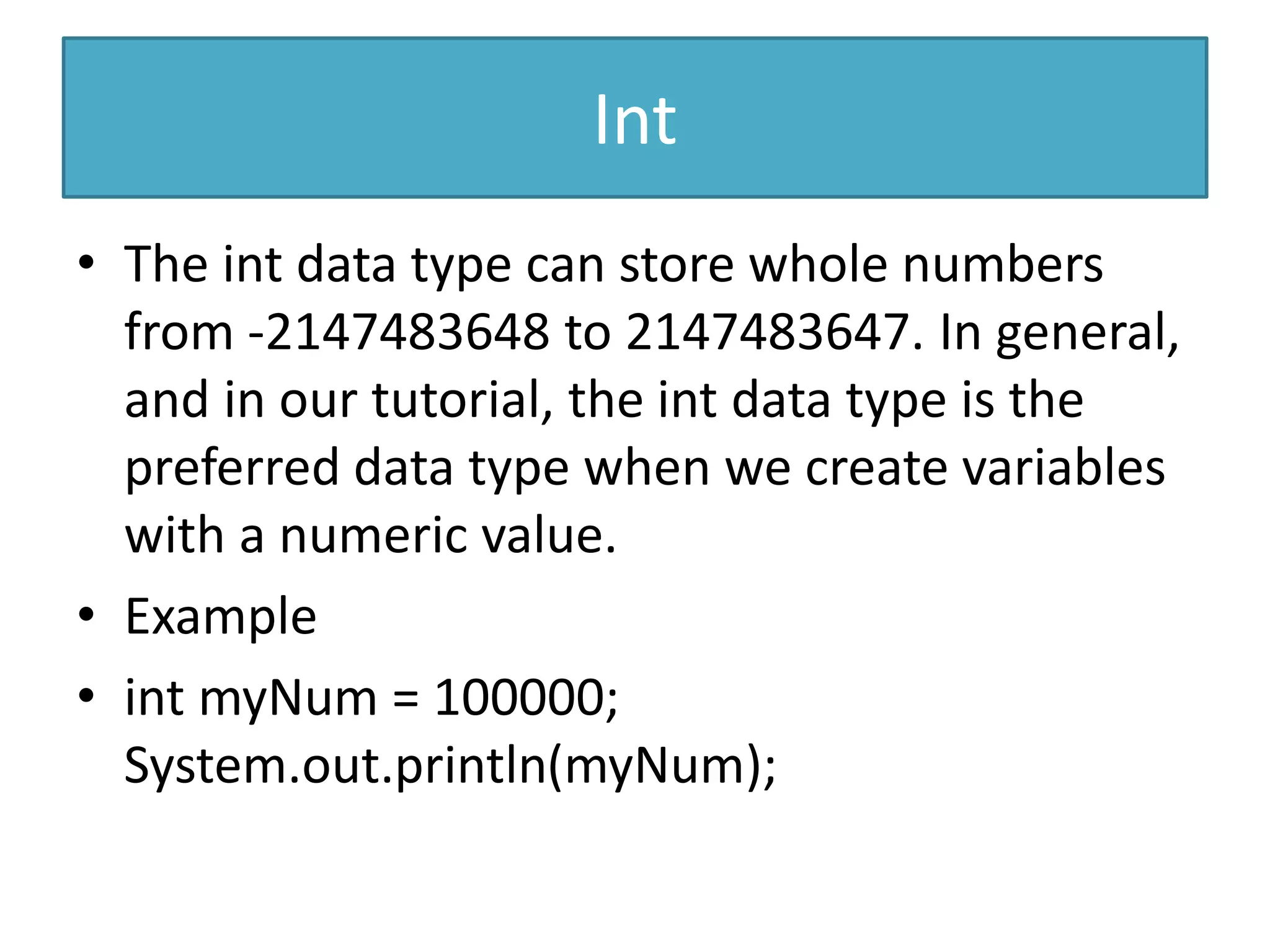 Int
• The int data type can store whole numbers
from -2147483648 to 2147483647. In general,
and in our tutorial, the int data type is the
preferred data type when we create variables
with a numeric value.
• Example
• int myNum = 100000;
System.out.println(myNum);
 