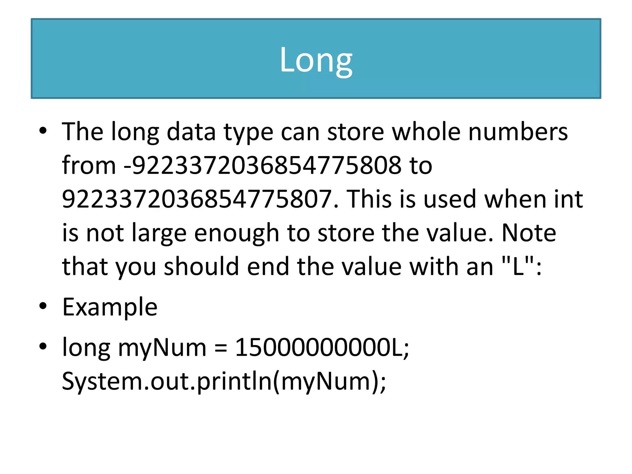 Long
• The long data type can store whole numbers
from -9223372036854775808 to
9223372036854775807. This is used when int
is not large enough to store the value. Note
that you should end the value with an "L":
• Example
• long myNum = 15000000000L;
System.out.println(myNum);
 