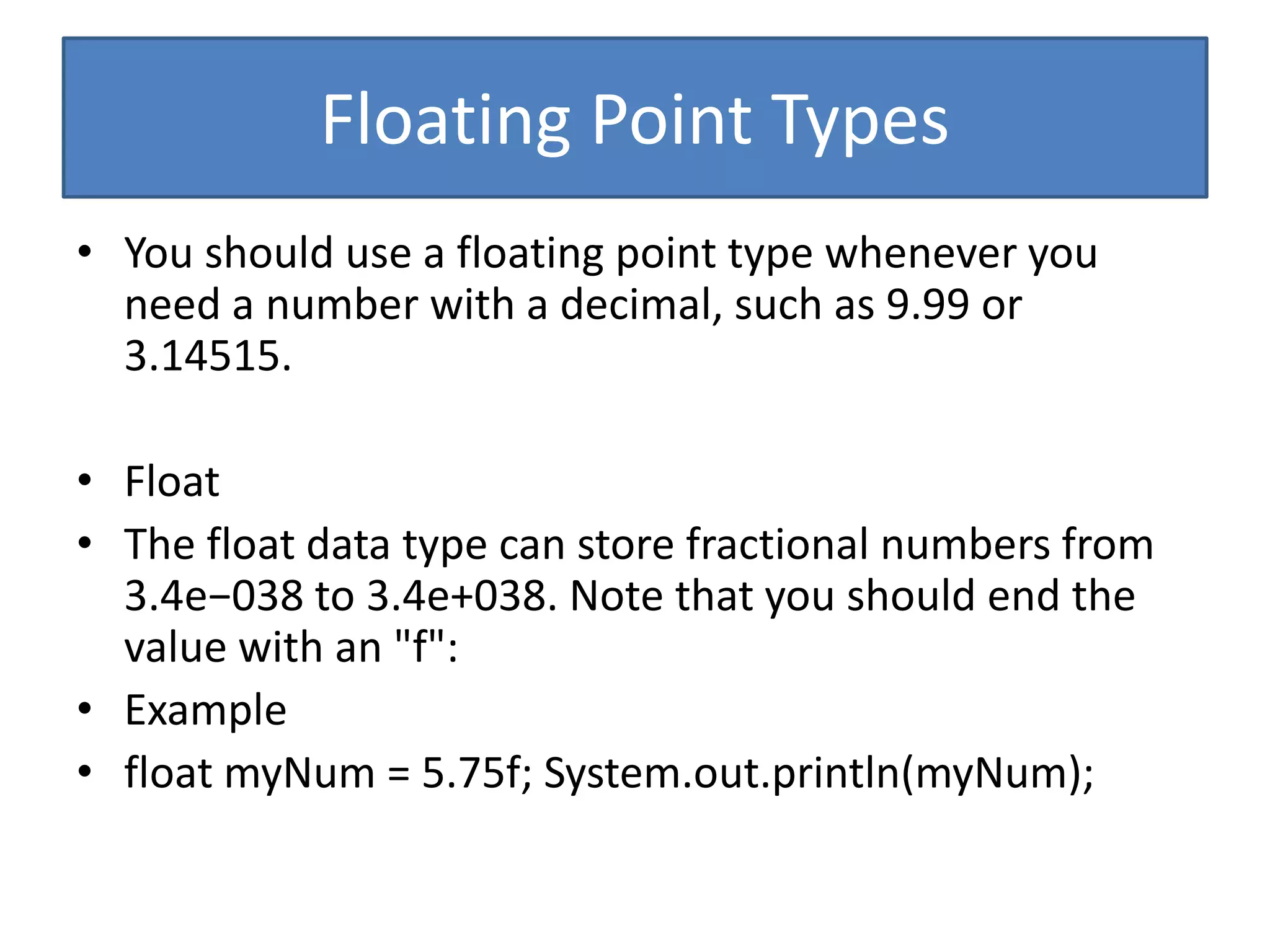 Floating Point Types
• You should use a floating point type whenever you
need a number with a decimal, such as 9.99 or
3.14515.
• Float
• The float data type can store fractional numbers from
3.4e−038 to 3.4e+038. Note that you should end the
value with an "f":
• Example
• float myNum = 5.75f; System.out.println(myNum);
 