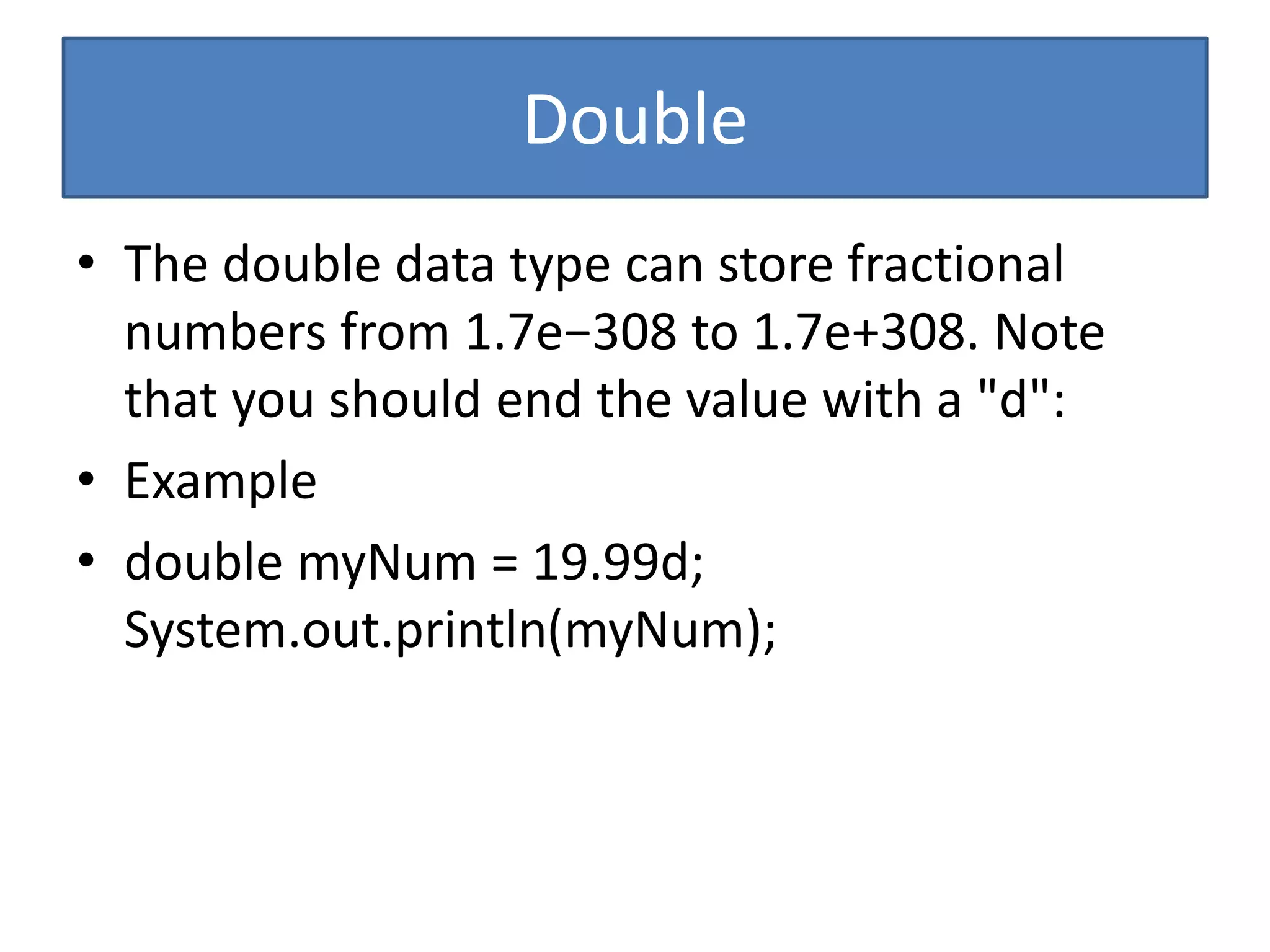 Double
• The double data type can store fractional
numbers from 1.7e−308 to 1.7e+308. Note
that you should end the value with a "d":
• Example
• double myNum = 19.99d;
System.out.println(myNum);
 