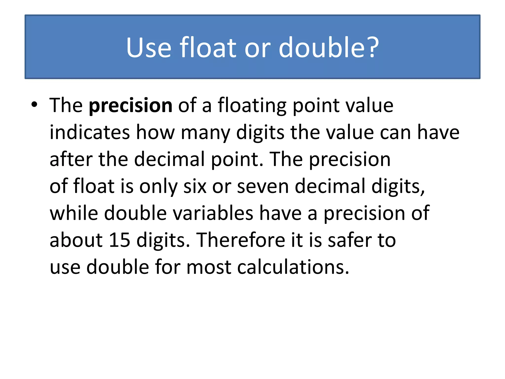 Use float or double?
• The precision of a floating point value
indicates how many digits the value can have
after the decimal point. The precision
of float is only six or seven decimal digits,
while double variables have a precision of
about 15 digits. Therefore it is safer to
use double for most calculations.
 